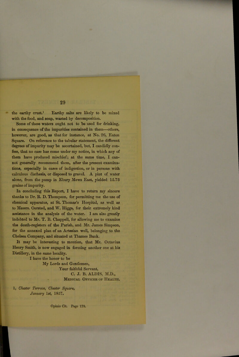 the earthy crust.1 Earthy salts are likely to be mixed with the food, and soap, wasted by decomposition. Some of these waters ought not to be used for drinking, in consequence of the impurities contained in them—others, however, are good, as that for instance, at No. 26, Eaton Square. On reference to the tabular statement, the different degrees of impurity may be ascertained, but, I candidly con- fess, that no case has come under my notice, in which any of them have produced mischief; at the same time, I can- not generally recommend them, after the present examina- tions, especially in cases of indigestion, or in persons with calculous diathesis, or disposed to gravel. A pint of water alone, from the pump in Ebury Mews East, yielded 15.73 grains of impurity. In concluding this Report, I have to return my sincere thanks to Dr. R. D. Thompson, for permitting me the use of chemical apparatus, at St. Thomas’s Hospital, as well as to Messrs. Oersted, and W. Higgs, for their extremely kind assistance in the analysis of the water. I am also greatly indebted to Mr. T. B. Chappell, for allowing me to examine the death-registers of the Parish, and Mr. James Simpson, for the annexed plan of an Artesian well, belonging to the Chelsea Company, and situated at Thames Bank. It may be interesting to mention, that Mr. Octavius Henry Smith, is now engaged in forming another one at his Distillery, in the same locality. I have the honor to be My Lords and Gentlemen, Your faithful Servant, C. J. B. ALDIS, M.D., - Medical Officer of Health. 1, Chester Terrace, Chester Square, January ls£, 1857. Opinio Cit. Pago 178.