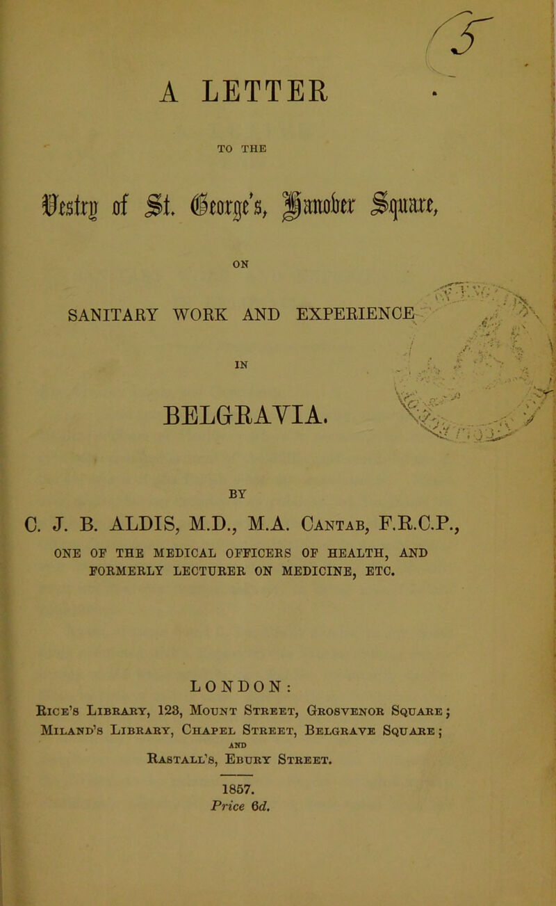 A LETTER / r TO THE fefrg of St. ieorge's, Jianokr Sguare, ON SANITARY WORK AND EXPERIENCE . .‘V \\ >• - ‘ ' •' - - - * yx. * IN ii BELGEAYIA. .-'-v > *» / *. ' 3 *' *' BY C. J. B. ALDIS, M.D., M.A. Cantab, F.R.C.R, ONE OF THE MEDICAL OFFICERS OF HEALTH, AND FORMERLY LECTURER ON MEDICINE, ETC. LONDON: Rice’s Libraey, 128, Mount Street, Grosvenor Square; Miland’s Library, Chapel Street, Belgravb Square ; AKB Rastall’s, Ebury Street. 1867. P7-ice 6d.