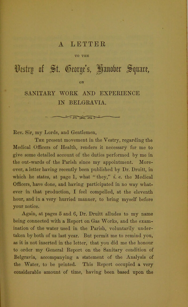 TO THE of St. (Storge’s, Jiaiiahr Sgitait, ON SANITARY WORK AND EXPERIENCE IN BELGRAVIA. Rev. Sir, my Lords, and Gentlemen, The present movement in the Vestry, regarding the Medical Officers of Health, renders it necessary for me to give some detailed account of the duties performed by me in the out-wards of the Parish since my appointment. More- over, a letter having recently been published by Dr. Druitt, in which he states, at page 1, what “they,” i. e. the Medical Officers, have done, and having participated in no way what- ever in that production, I feel compelled, at the eleventh hour, and in a very hurried manner, to bring myself before your notice. Again, at pages 5 and 6, Dr. Druitt alludes to my name being connected with a Report on Gas Works, and the exam- ination of the water used in the Parish, voluntarily under- taken by both of us last year. But permit me to remind you, as it is not inserted in the letter, that you did me the honour to order my General Report on the Sanitary condition of Belgravia, accompanying a statement of the Analysis of the Water, to be printed. This Report occupied a very considerable amount of time, having been based upon the