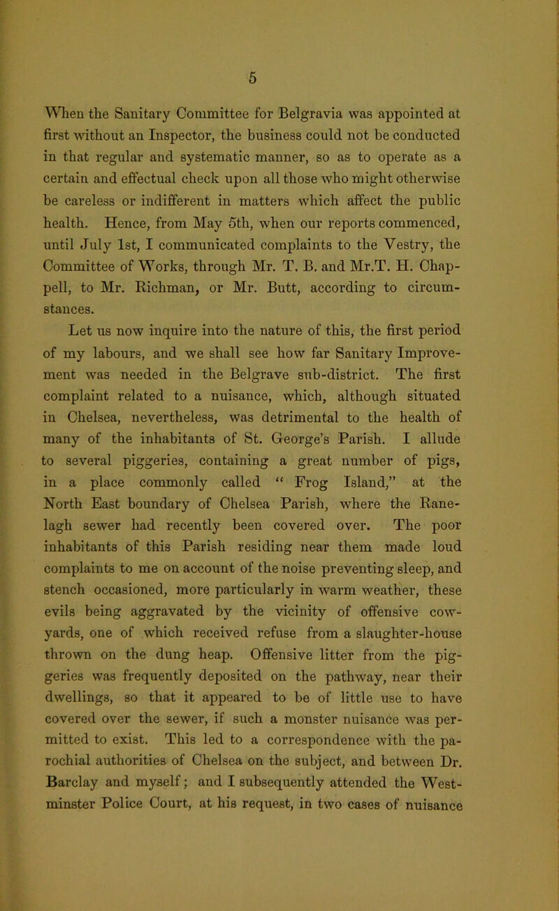 \NTieu the Sanitary Committee for Belgravia was appointed at first without an Inspector, the business could not be conducted in that regular and systematic manner, so as to operate as a certain and effectual check upon all those who might otherwise be careless or indifferent in matters which affect the public health. Hence, from May 5th, when our reports commenced, until July 1st, I communicated complaints to the Vestry, the Committee of Works, through Mr. T. B. and Mr.T. H. Chap- pell, to Mr. Richman, or Mr. Butt, according to circum- stances. Let us now inquire into the nature of this, the first period of my labours, and we shall see how far Sanitary Improve- ment was needed in the Belgrave sub-district. The first complaint related to a nuisance, which, although situated in Chelsea, nevertheless, was detrimental to the health of many of the inhabitants of St. George’s Parish. I allude to several piggeries, containing a great number of pigs, in a place commonly called “ Frog Island,” at the North East boundary of Chelsea Parish, where the Rane- lagh sewer had recently been covered over. The poor inhabitants of this Parish residing near them made loud complaints to me on account of the noise preventing sleep, and stench occasioned, more particularly in warm weather, these evils being aggravated by the vicinity of offensive cow- yards, one of which received refuse from a slaughter-house thrown on the dung heap. Offensive litter from the pig- geries was frequently deposited on the pathway, near their dwellings, so that it appeared to be of little use to have covered over the sewer, if such a monster nuisance was per- mitted to exist. This led to a correspondence with the pa- rochial authorities of Chelsea on the subject, and between Dr. Barclay and myself; and I subsequently attended the West- minster Police Court, at his request, in two cases of nuisance