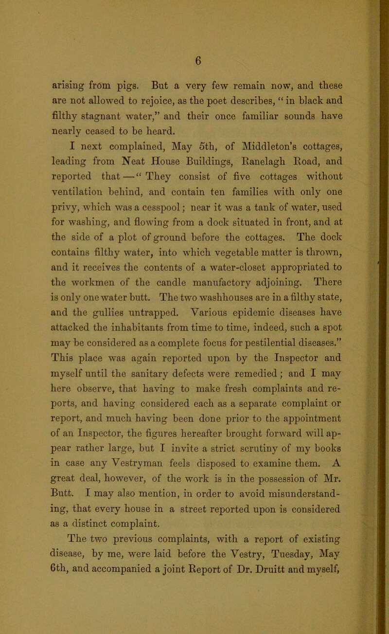 arising from pigs. But a very few remain now, and these are not allowed to rejoice, as the poet describes, “ in black and filthy stagnant water,” and their once familiar sounds have nearly ceased to be heard. I next complained. May 6th, of Middleton’s cottages, leading from Neat House Buildings, Ranelagh Eoad, and reported that — “ They consist of five cottages without ventilation behind, and contain ten families with only one privy, which was a cesspool; near it was a tank of water, used for washing, and flowing from a dock situated in front, and at the side of a plot of ground before the cottages. The dock contains filthy water, into which vegetable matter is thrown, and it receives the contents of a water-closet ajipropriated to the workmen of the candle manufactory adjoining. There is only one water butt. The two washhouses are in a filthy state, and the gullies untrapped. Various epidemic diseases have attacked the inhabitants from time to time, indeed, such a spot maj' be considered as a complete focus for pestilential diseases.” This place was again reported upon by the Inspector and myself until the sanitary defects were remedied; and I may here observe, that having to make fresh complaints and re- ports, and having considered each as a separate complaint or report, and much having been done prior to the appointment of an Inspector, the figures hereafter brought forward will ap- pear rather large, but I invite a strict scrutiny of my books in case any Vestryman feels disposed to examine them. A great deal, however, of the work is in the possession of Mr. Butt. I may also mention, in order to avoid misunderstand- ing, that every house in a street reported upon is considered as a distinct complaint. The two previous complaints, with a report of existing disease, by me, were laid before the Vestry, Tuesday, May 6th, and accompanied a joint Report of Dr. Druitt and myself,
