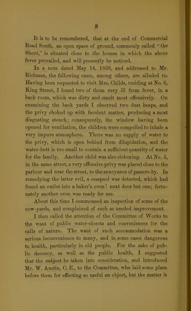It is to be remembered, that at the end of Commercial Road South, an open space of ground, commonly called “ the Shoot,” is situated close to the houses in which the above fever prevailed, and will presently be noticed. In a note dated May 14, 1856, and addressed to Mr. Richman, the following cases, among others, are alluded to. Having been requested to visit Mrs. Childs, residing at No. 6, King Street, I found two of them very ill from fever, in a back room, which was dirty and smelt most offensively. On examining the back yards I observed two dust heaps, and the privy choked up with feculent matter, producing a most disgusting stench; consequently, the window having been opened for ventilation, the children were compelled to inhale a very impure atmosphere. There was no supply of water to the privy, which is open behind from dilapidation, and the water-butt is too small to contain a sufficient quantity of water for the family. Another child was also sickening. At No. 5, in the same street, a very offensive privy was placed close to the parlour and near the street, to the annoyance of passers-by. In remedying the latter evil, a cesspool was detected, which had found an outlet into a baker’s oven! next door but one; fortu- nately another oven was ready for use. About this time I commenced an inspection of some of the cow-yards, and complained of such as needed improvement. I then called the attention of the Committee of Works to the want of public water-closets and conveniences for the calls of nature. The want of such accommodation was a serious inconvenience to many, and in some cases dangerous to health, particularly in old people. For the sake of pub- lic decency, as well as the public health, I suggested that the subject be taken into consideration, and introduced Mr. W. Austin, 0. E., to the Committee, who laid some plans before them for effecting so useful an object, but the matter is