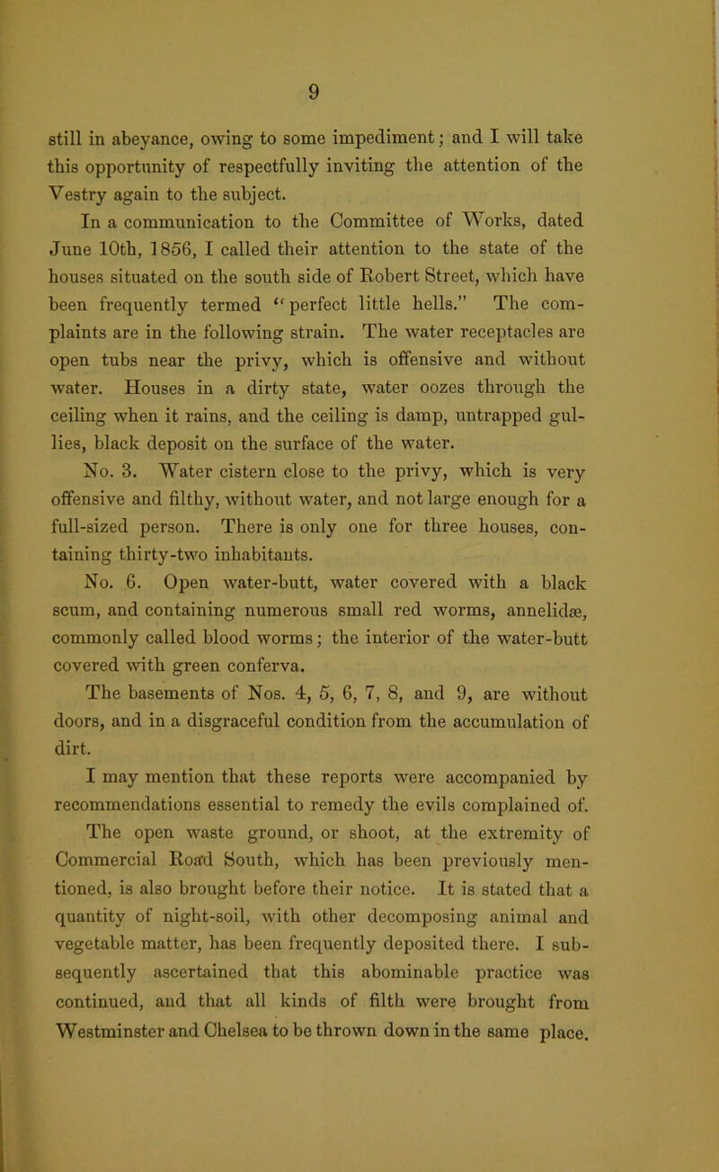 still in abeyance, owing to some impediment; and I will take this opportunity of respectfully inviting the attention of the Vestry again to the s\ihject. In a communication to the Committee of Works, dated June 10th, 1856, I called their attention to the state of the houses situated on the south side of Robert Street, which have been frequently termed “ perfect little hells.” The com- plaints are in the following strain. The water receptacles are open tubs near the privy, which is offensive and without water. Houses in a dirty state, water oozes through the ceiling when it rains, and the ceiling is damp, untrapped gul- lies, black deposit on the surface of the water. No. 3. Water cistern close to the privy, which is very offensive and filthy, without water, and not large enough for a full-sized person. There is only one for three houses, con- taining thirty-two inhabitants. No. 6. Open water-butt, water covered with a black scum, and containing numerous small red worms, annelidse, commonly called blood worms; the intei’ior of the water-butt covered ■with green conferva. The basements of Nos. 4, 5, 6, 7, 8, and 9, are without doors, and in a disgraceful condition from the accumulation of dirt. I may mention that these reports were accompanied by recommendations essential to remedy the evils complained of. The open waste ground, or shoot, at the extremity of Commercial Road South, which has been previously men- tioned, is also brought before their notice. It is stated that a quantity of night-soil, with other decomposing animal and vegetable matter, has been frequently deposited there. I sub- sequently ascertained that this abominable practice was continued, and that all kinds of filth were brought from Westminster and Chelsea to be thrown down in the same place.