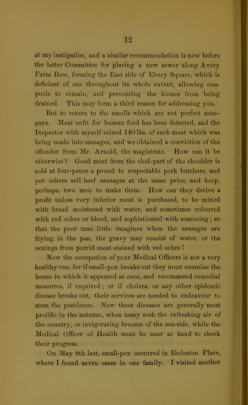 at my instigation, and a similar recommendation is now before the latter Committee for placing a new sewer along Avery Farm Row, forming the East side of Ebnry Square, which is deficient of one throughout its whole extent, allowing cess- pools to remain, and preventing the houses from being drained. This may form a third reason for addressing you. But to return to the smells which are not perfect nose- gays. Meat unfit for human food has been detected, and the Inspector with myself seized 140 lbs. of such meat which was being made into sausages, and we obtained a conviction of the offender from Mr. Arnold, the magistrate. How can it be otherwise ? Good meat from the clod-part of the shoulder is sold at four-pence a pound to respectable pork butchers, and yet others sell beef sausages at the same price, and keep, perhaps, two men to make them. How can they derive a profit unless very inferior meat is purchased, to be mixed with bread moistened with water, and sometimes coloured with red ochre or blood, and sophisticated with seasoning; so that the poor man little imagines when the sausages are frying in the pan, the gravy may consist of water, or the oozings from putrid meat stained with red ochre ! Now the occupation of your Medical Officers is not a very healthy one, for if small-pox breaks out they must examine the house in which it appeared at once, and recommend remedial measures, if required; or if cholera, or any other epidemic disease breaks out, their services are needed to endeavour to stem the pestilence. Now these diseases are generally most prolific in the autumn, when many seek the refreshing air of the country, or invigorating breezes of the sea-side, while the Medical Officer of Health must be near at hand to check their progress. On May 8th last, small-pox occurred in Eccleston Place, where I found seven cases in one family. I visited another