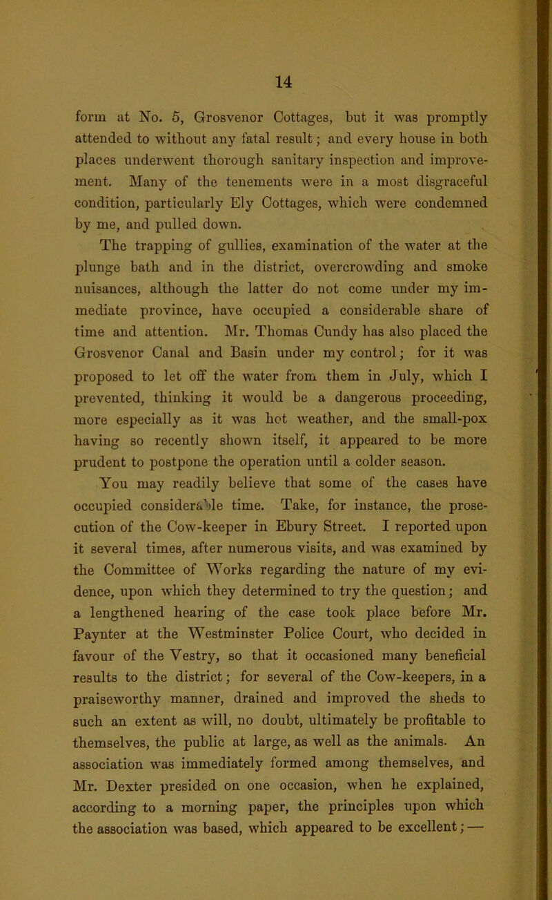 form at No. 5, Grosvenor Cottages, but it was promptly attended to without any fatal result; and every house in both places underwent thorough sanitary inspection and improve- ment. Many of the tenements were in a most disgraceful condition, particularly Ely Cottages, which were condemned by me, and pulled down. The trapping of gullies, examination of the water at the plunge bath and in the district, overcrowding and smoke nuisances, although the latter do not come under my im- mediate province, have occupied a considerable share of time and attention. Mr. Thomas Cundy has also placed the Grosvenor Canal and Basin under my control; for it was proposed to let off the water from them in July, which I prevented, thinking it would be a dangerous proceeding, more especially as it was hot weather, and the small-pox having so recently shown itself, it appeared to be more prudent to postpone the operation until a colder season. You may readily believe that some of the cases have occupied considerable time. Take, for instance, the prose- cution of the Cow-keeper in Ebury Street. I reported upon it several times, after numerous visits, and was examined by the Committee of Works regarding the nature of my evi- dence, upon which they determined to try the question; and a lengthened hearing of the case took place before Mr. Paynter at the Westminster Police Court, who decided in favour of the Vestry, so that it occasioned many beneficial results to the district; for several of the Cow-keepers, in a praiseworthy manner, drained and improved the sheds to such an extent as will, no doubt, ultimately be profitable to themselves, the public at large, as well as the animals. An association was immediately formed among themselves, and Mr. Dexter presided on one occasion, when he explained, according to a morning paper, the principles upon which the association was based, which appeared to be excellent; —