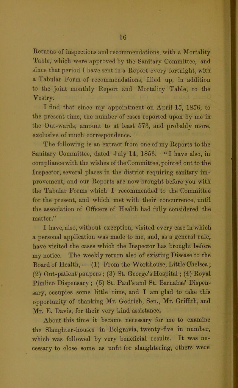 Returns of inspections and recommendations, with a Mortality Table, which w’ere approved by the Sanitary Committee, and since that period T have sent in a Report every fortnight, with a Tabular Form of recommendations, filled up, in addition to the joint monthly Report and Mortality Table, to the Vestry. I find that since my appointment on April 15, 1856, to the present time, the number of cases reported upon by me in the Out-wards, amount to at least 573, and probably more, exclusive of much correspondence. The following is an extract from one of my Reports to the Sanitary Committee, dated July 14, 1856. “I have also, in compliance with the wishes of the Committee, pointed out to the Inspector, several places in the district requiring sanitary im- provement, and our Reports are now brought before you with the Tabular Forms which I recommended to the Committee for the present, and which met with their concurrence, until the association of Officers of Health had fully considered the matter.’’ I have, also, without exception, visited every case in which a personal application was made to me, and, as a general rule, have visited the cases which the Inspector has brought before my notice. The weekly return also of existing Disease to the Board of Health, — (1) From the Workhouse, Little Chelsea; (2) Out-patient paupers; (3) St. George’s Hospital; (4) Royal Pimlico Dispensary; (5) St. Paul’s and St. Barnabas’ Dispen- sary, occupies some little time, and I am glad to take this opportunity of thanking Mr. Godrich, Sen., Mr. Griffith, and Mr. E. Davis, for their very kind assistance. About this time it became necessary for me to examine the Slaughter-houses in Belgravia, twenty-five in number, which was followed by very beneficial results. It was ne- cessary to close some as unfit for slaughtering, others were