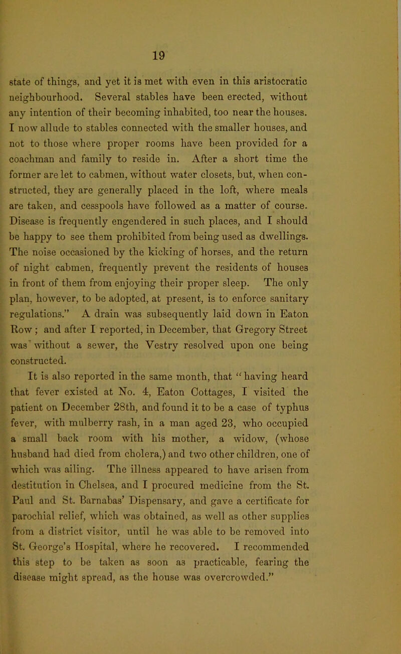 state of things, and yet it is met with even in this aristocratic neighbourhood. Several stables have been erected, without any intention of their becoming inhabited, too near the houses. I now allude to stables connected with the smaller houses, and not to those where proper rooms have been provided for a coachman and family to reside in. After a short time the former are let to cabmen, without water closets, but, when con- structed, they are generally placed in the loft, where meals are taken, and cesspools have followed as a matter of course. Disease is frequently engendered in such places, and I should be happy to see them prohibited from being used as dwellings. The noise occasioned by the kicking of horses, and the return of night cabmen, frequently prevent the residents of houses in front of them from enjoying their proper sleep. The only plan, however, to be adopted, at present, is to enforce sanitary regulations.” A drain was subsequently laid down in Eaton Row ; and after I reported, in December, that Gregory Street was’ without a sewer, the Vestry resolved upon one being constructed. It is also reported in the same month, that “ having heard that fever existed at No. 4, Eaton Cottages, I visited the patient on December 28th, and found it to be a case of typhus fever, with mulberry rash, in a man aged 23, who occupied a small back room with his mother, a widow, (whose husband had died from cholera,) and two other children, one of which was ailing. The illness appeared to have arisen from destitution in Chelsea, and I procured medicine from the St. Paul and St. Barnabas’ Dispensary, and gave a certificate for parochial relief, which was obtained, as well as other supplies from a district visitor, until he was able to be removed into St. George’s Hospital, where he recovered. I recommended this step to be taken as soon as practicable, fearing the disease might spread, as the house was overcrowded.”