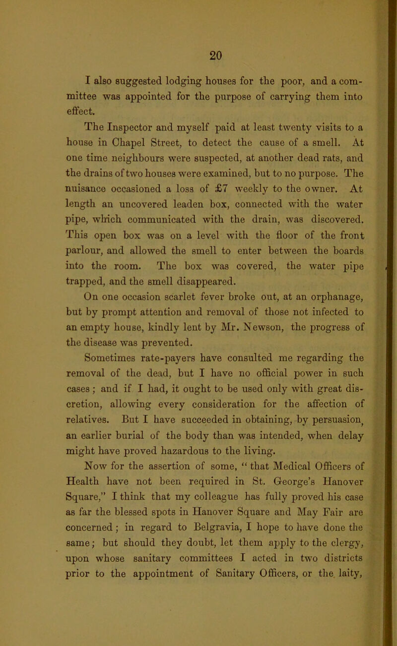 I also suggested lodging houses for the poor, and a com- mittee was appointed for the purpose of carrying them into effect. The Inspector and myself paid at least twenty visits to a house in Chapel Street, to detect the cause of a smell. At one time neighbours were suspected, at another dead rats, and the drains of two houses were examined, but to no purpose. The nuisance occasioned a loss of £7 weekly to the owner. At length an uncovered leaden box, connected with the water pipe, which communicated with the drain, was discovered. This open box was on a level with the floor of the front parlour, and allowed the smell to enter between the boards into the room. The box was covered, the water pipe trapped, and the smell disappeared. On one occasion scarlet fever broke out, at an orphanage, but by prompt attention and removal of those not infected to an empty house, kindly lent by Mr. Newson, the progress of the disease was prevented. Sometimes rate-payers have consulted me regarding the removal of the dead, but I have no official power in such cases; and if I had, it ought to be used only with great dis- cretion, allowing every consideration for the affection of relatives. But I have succeeded in obtaining, by persuasion^ an earlier burial of the body than was intended, when delay might have proved hazardous to the living. Now for the assertion of some, “ that Medical Officers of Health have not been required in St. George’s Hanover Square,” I think that my colleague has fully proved his case as far the blessed spots in Hanover Square and May Fair are concerned; in regard to Belgravia, I hope to have done the same; but should they doubt, let them apply to the clergy, upon whose sanitary committees I acted in two districts prior to the appointment of Sanitary Officers, or the. laity.