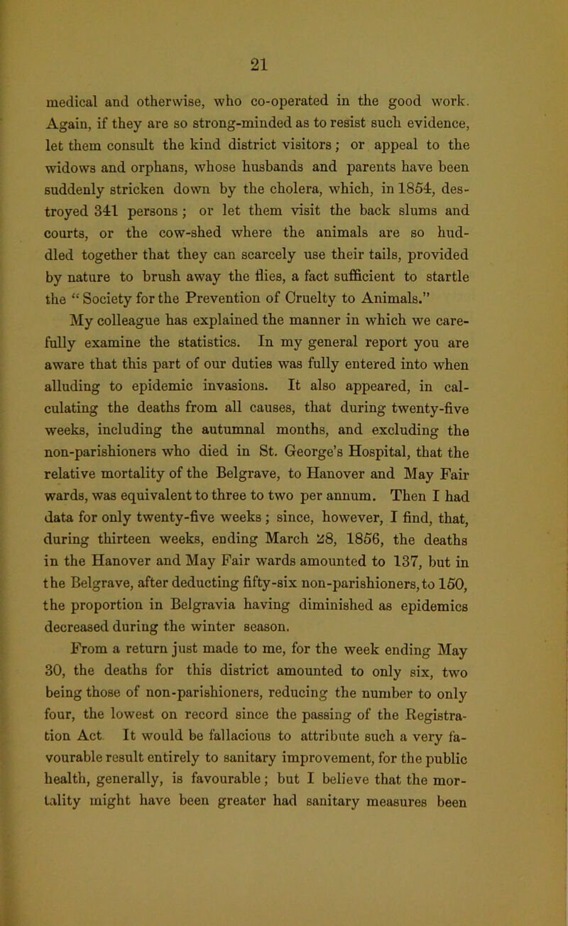 medical and otherwise, who co-operated in the good work. Again, if they are so strong-minded as to resist such evidence, let them consult the kind district visitors; or appeal to the widows and orphans, whose husbands and parents have been suddenly stricken down by the cholera, which, in 1861, des- troyed 311 persons; or let them visit the back slums and courts, or the cow-shed where the animals are so hud- dled together that they can scarcely use their tails, provided by nature to brush away the flies, a fact sufficient to startle the “ Society for the Prevention of Cruelty to Animals.” My colleague has explained the manner in which we care- fully examine the statistics. In my general report you are aware that this part of our duties was fully entered into when alluding to epidemic invasions. It also appeared, in cal- culating the deaths from all causes, that during twenty-five weeks, including the autumnal months, and excluding the non-parishioners who died in St. George’s Hospital, that the relative mortality of the Belgrave, to Hanover and May Fair wards, was equivalent to three to two per annum. Then I had data for only twenty-five weeks; since, however, I find, that, during thirteen weeks, ending March '^8, 1856, the deaths in the Hanover and May Pair wards amounted to 137, but in the Belgrave, after deducting fifty-six non-parishioners,to 160, the proportion in Belgravia having diminished as epidemics decreased during the winter season. From a return just made to me, for the week ending May 30, the deaths for this district amounted to only six, two being those of non-parishioners, reducing the number to only four, the lowest on record since the passing of the Registra- tion Act. It would be fallacious to attribute such a very fa- vourable result entirely to sanitary improvement, for the public health, generally, is favourable; but I believe that the mor- Ulity might have been greater had sanitary measures been