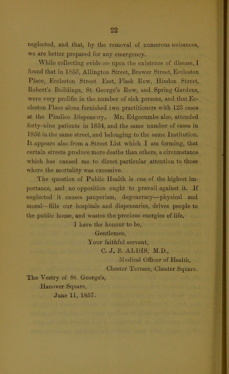 neglected, and that, by the removal of numerous nuisances, we are better prepared for any emergency. While collecting evide ice upon the existence of disease, I found that in 18oo, Allingtou Street, Brewer Street, Eccleston Place, Eccleston Street East, Flask Bow, Hindon Street, Robert’s Buildings, St. George’s Row, and Spring Gardens, were very prolific in the number of sick persons, and that Ec- cleston Place alone furnished two practitioners with 123 cases at the Pimlico Dispensiry. Mr. Edgecumbe also, attended forty-nine patients in 1854, and the same number of cases in 1856 in the same street, and belongiug to the same Institution. It appears also from a Street List which I am forming, that certain streets produce more deaths than others, a circumstance which has caused me to direct particular attention to those where the mortality was excessive. The question of Public Health is one of the highest im- portance, and no opposition ought to prevail against it. If neglected it causes paujierism, degeneracy—physical and moral—fills our hospitals and dispensaries, drives people to the public house, and wastes the precious energies of life. I have the honour to be. Gentlemen, Your faithful servant, C. J. B. ALDIS, M.D., Medical Officer of Health, Chester Terrace, Chester Square. The Vestry of St. George’s, Hanover Square, June 11, 1857.