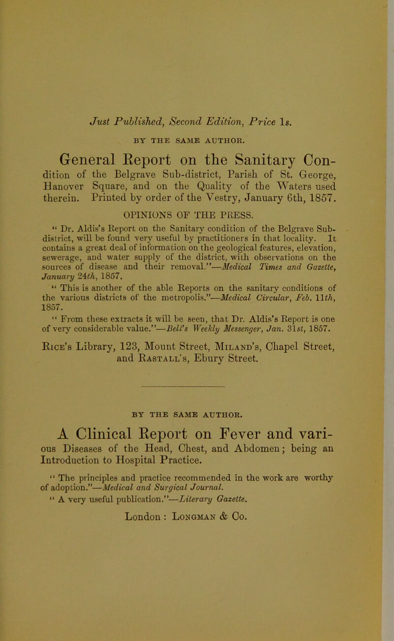 Just Published, Second Edition, Price Is. BY THE SAME AUTHOR. General Eeport on the Sanitary Con- dition of the Belgrave Sub-district, Parish of St, George, Hanover Square, and on the Quality of the Waters used therein. Printed hy order of the Vestry, January 6th, 1857. OPINIONS OF THE PRESS. “ Dr. Aldis’s Report on the Sanitary condition of the Belgrave Sub- district, will be found very useful by practitioners in that locality. It contains a great deal of information on the geological features, elevation, sewerage, and water supply of the district, with observations on the sources of disease and their removal.”—Medical Times and Gazette, January 24<A, 1857. “ This is another of the able Reports on the sanitary conditions of the various districts of the metropolis.”—Medical Circular, Feb. lliA, 1857. ‘‘ From these extracts it will be seen, that Dr. Aldis’s Report is one of very considerable value.”—Bell’s Weekly Messenger, Jan. 31s<, 1857. Rice’s Library, 123, Mount Sti-eet, Miland’s, Chapel Street, and Rasta ll’s, Ehury Street. BY THE SAME AUTHOR. A Clinical Report on Fever and vari- ous Diseases of the Head, Chest, and Abdomen; being an Introduction to Hospital Practice. “ The principles and practice recommended in the work are worth}' of adoption.”—Medical and Surgical Journal. “ A very useful publication.”—Literary Gazette. London ; Longman & Co.