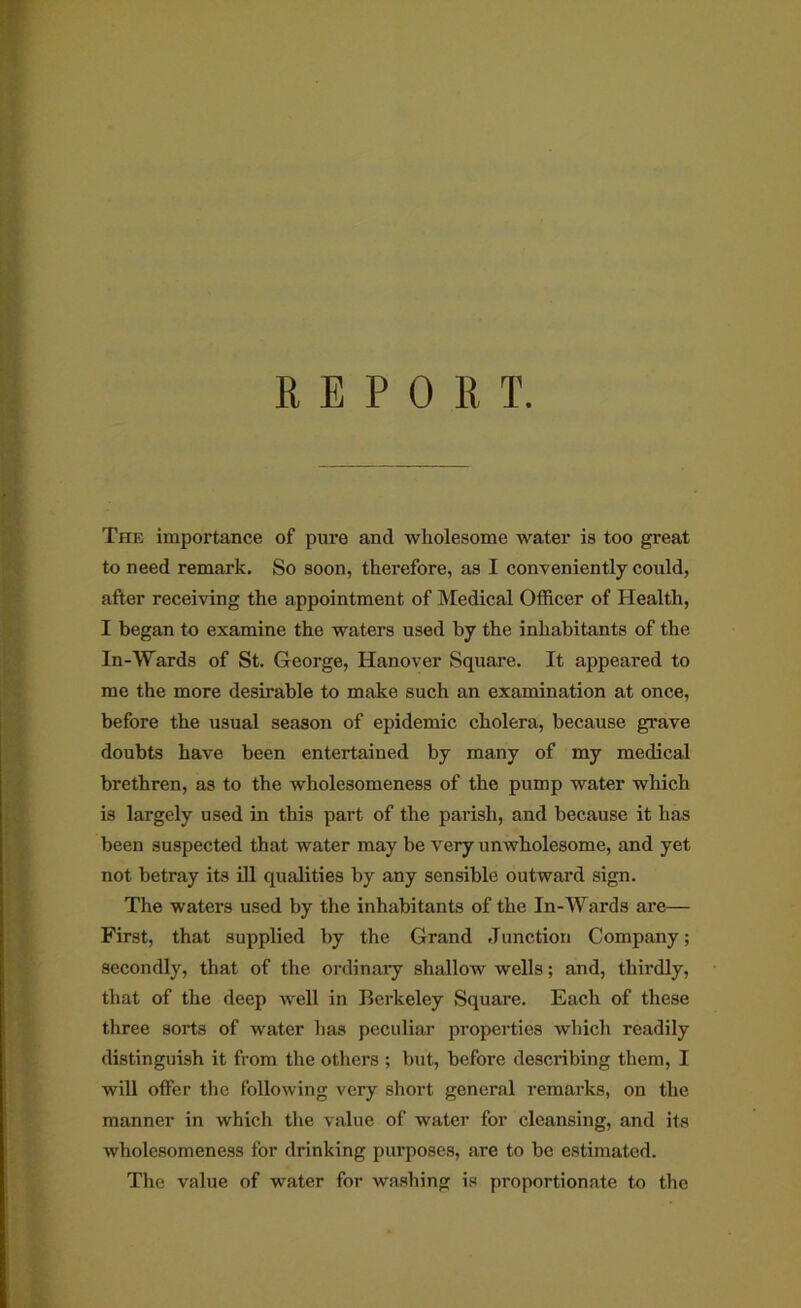 REPORT. The importance of pure and wholesome water is too great to need remark. So soon, therefore, as I conveniently could, after receiving the appointment of Medical Officer of Health, I began to examine the waters used by the inhabitants of the In-Wards of St. George, Hanover Square. It appeared to me the more desirable to make such an examination at once, before the usual season of epidemic cholera, because grave doubts have been entertained by many of my medical brethren, as to the wholesomeness of the pump water which is largely used in this part of the parish, and because it has been suspected that water may be very unwholesome, and yet not betray its ill qualities by any sensible outward sign. The waters used by the inhabitants of the In-Wards are— First, that supplied by the Grand .Junction Company; secondly, that of the oi-dinary shallow wells; and, thirdly, that of the deep well in Berkeley Square. Each of these three sorts of water has peculiar properties which readily distinguish it from the others ; but, before describing them, I will offer the following very short general I’emarks, on the manner in which the value of water for cleansing, and its wholesomeness for drinking purposes, are to be estimated. The value of water for wa.shing is proportionate to the