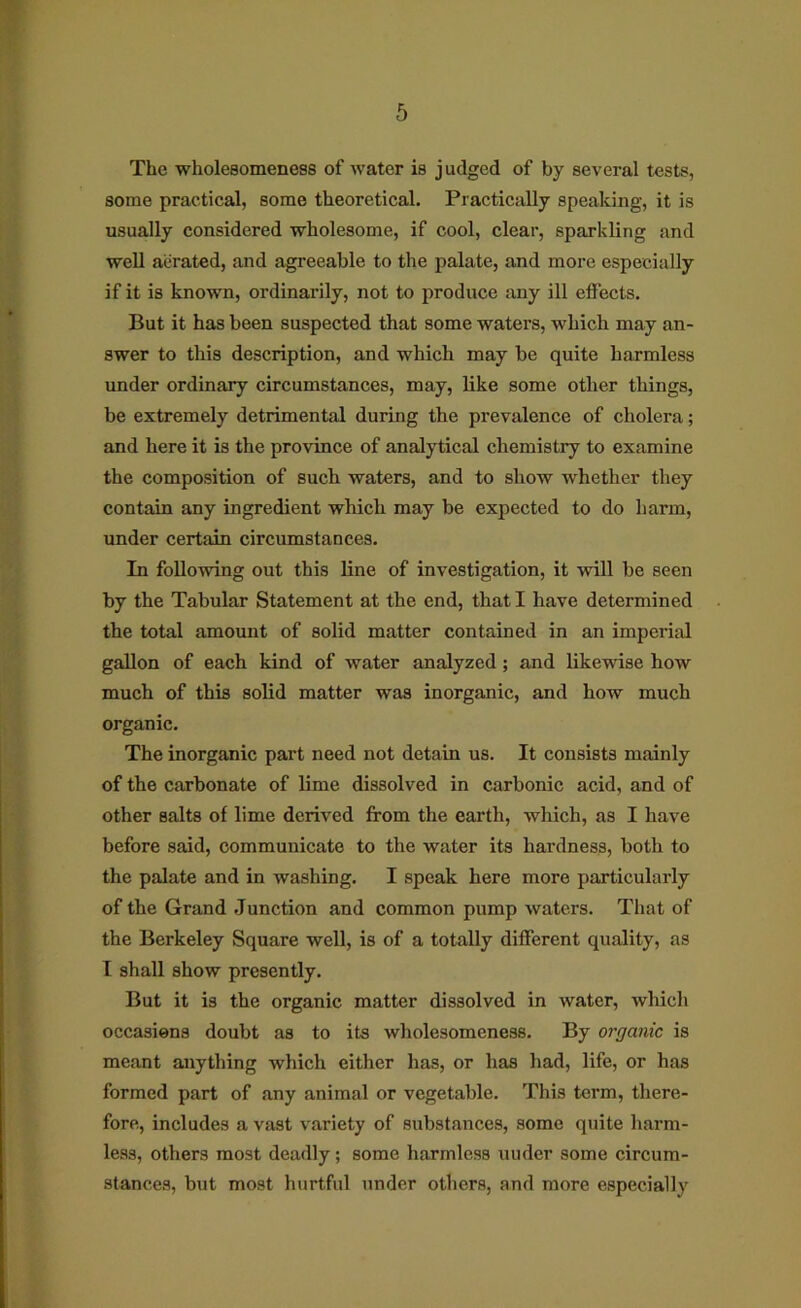 The wholesomeness of water is j udged of by several tests, some practical, some theoretical. Practically speaking, it is usually considered wholesome, if cool, clear, sparkling and well aerated, and agreeable to the palate, and more especially if it is known, ordinarily, not to produce any ill effects. But it has been suspected that some waters, which may an- swer to this description, and which may be quite harmless under ordinary circumstances, may, like some other things, be extremely detrimental during the prevalence of cholera; and here it is the province of analytical chemistry to examine the composition of such waters, and to show whether they contain any ingredient which may be expected to do harm, under certain circumstances. In following out this line of investigation, it will be seen by the Tabular Statement at the end, that I have determined the total amount of solid matter contained in an imperial gallon of each kind of water analyzed; and likewise how much of this sohd matter was inorganic, and how much organic. The inorganic part need not detain us. It consists mainly of the carbonate of lime dissolved in carbonic acid, and of other salts of lime derived from the eaiih, which, as I have before said, communicate to the water its hardness, both to the palate and in washing. I speak here more particularly of the Grand Junction and common pump waters. That of the Berkeley Square well, is of a totally different quality, as I shall show presently. But it is the organic matter dissolved in water, which occasions doubt as to its wholesomeness. By organic is meant anything which either has, or has had, life, or has formed part of any animal or vegetable. This term, there- fore, includes a vast variety of substances, some quite harm- less, others most deadly; some harmless uuder some circum- stances, but most hurtful under others, and more especially