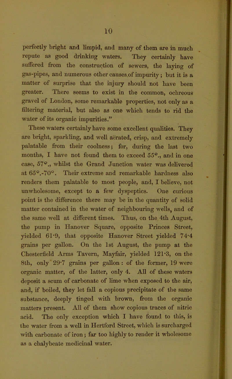 perfectly bright and limpid, and many of them are in much repute as good drinking waters. They certainly have suffered from the construction of sewers, the laying of gas-pipes, and numerous other causes.of impurity; but it is a matter of surprise that the injury should not have been greater. There seems to exist in the common, ochreoue gravel of London, some remarkable properties, not only as a filtering material, but also as one which tends to rid the water of its organic impurities.” These waters certainly have some excellent qualities. They are bright, sparkling, and well aiirated, crisp, and extremely palatable from their coolness; for, during the last two months, I have not found them to exceed 55°., and in one case, 57°., whilst the Grand Junction water was delivered at 65°.-70°. Their extreme and remarkable hardness also renders them palatable to most people, and, I believe, not unwholesome, except to a few dyspeptics. One curious point is the difference there may be in the quantity of solid matter contained in the water of neighbouring wells, and of the same well at different times. Thus, on the 4th August, the pump in Hanover Square, opposite Princes Street, yielded 61*9, that opposite Hanover Street yielded 74‘4 grains per gallon. On the 1st August, the pump at the Chesterfield Arms Tavern, Mayfair, yielded 121 *3, on the 8th, only'29‘7 grains per gallon: of the former, 19 were organic matter, of the latter, only 4. All of these waters deposit a scum of carbonate of lime when exposed to the air, and, if boiled, they let fall a copious precipitate of the same substance, deeply tinged with brown, from the organic matters present. All of them show copious traces of nitric acid. The only exception which I have found to this, is the water from a well in Hertford Street, which is surcharged with carbonate of iron; far too highly to render it wholesome as a chalybeate medicinal water.
