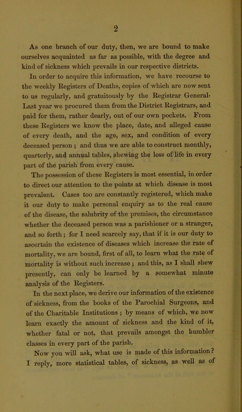 As one branch of our duty, then, we are bound to make ourselves acquainted as far as possible, with the degree and kind of sickness which prevails in our respective districts. In order to acquire this information, we have recourse to the weekly Registers of Deaths, copies of which are now sent to us regularly, and gratuitously by the Registrar General* Last year we procured them from the District Registrars, and paid for them, rather dearly, out of our own pockets. From these Registers we know the place, date, and alleged cause of every death, and the age, sex, and condition of every deceased person ; and thus we are able to construct monthly, quarterly, and annual tables, shewing the loss of life in every part of the parish from every cause. The possession of these Registers is most essential, in order to direct our attention to the points at which disease is most prevalent. Cases too are constantly registered, which make it our duty to make personal enquiry as to the real cause of the disease, the salubrity of the premises, the circumstance whether the deceased person was a parishioner or a stranger, and so forth; for I need scarcely say, that if it is our duty to ascertain the existence of diseases which increase the rate of mortality, we are bound, first of all, to learn what the rate of mortality is without such increase ; and this, as I shall shew presently, can only be learned by a somewhat minute analysis of the Registers. In the next place, we derive our information of the existence of sickness, from the books of the Parochial Surgeons, and of the Charitable Institutions ; by means of which, we now learn exactly the amount of sickness and the kind of it, whether fatal or not, that prevails amongst the humbler classes in every part of the parish. Now you will ask, what use is made of this information ? I reply, more statistical tables, of sickness, as well as of