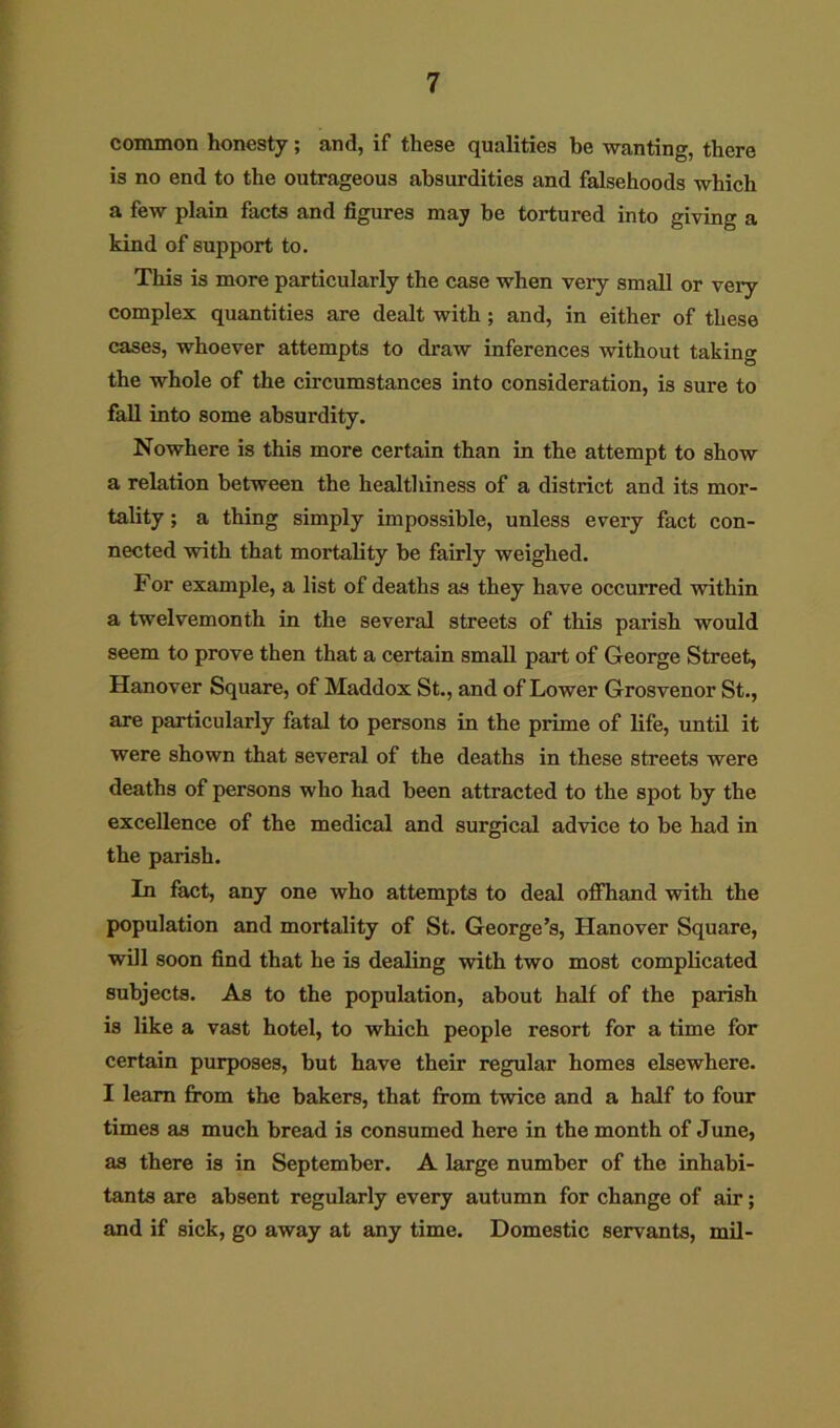 common honesty; and, if these qualities he wanting, there is no end to the outrageous absurdities and falsehoods which a few plain facts and figures may be tortured into giving a kind of support to. This is more particularly the case when very small or very complex quantities are dealt with ; and, in either of these cases, whoever attempts to draw inferences without taking the whole of the circumstances into consideration, is sure to fall into some absurdity. Nowhere is this more certain than in the attempt to show a relation between the healthiness of a district and its mor- tality ; a thing simply impossible, unless every fact con- nected with that mortality be fairly weighed. For example, a list of deaths as they have occurred within a twelvemonth in the several streets of this parish would seem to prove then that a certain small part of George Street, Hanover Square, of Maddox St., and of Lower Grosvenor St., are particularly fatal to persons in the prime of life, until it were shown that several of the deaths in these streets were deaths of persons who had been attracted to the spot by the excellence of the medical and surgical advice to be had in the parish. In fact, any one who attempts to deal offhand with the population and mortality of St. George’s, Hanover Square, will soon find that he is dealing with two most complicated subjects. As to the population, about half of the parish is like a vast hotel, to which people resort for a time for certain purposes, but have their regular homes elsewhere. I learn from the bakers, that from twice and a half to four times as much bread is consumed here in the month of June, as there is in September. A large number of the inhabi- tants are absent regularly every autumn for change of air; and if sick, go away at any time. Domestic servants, mil-