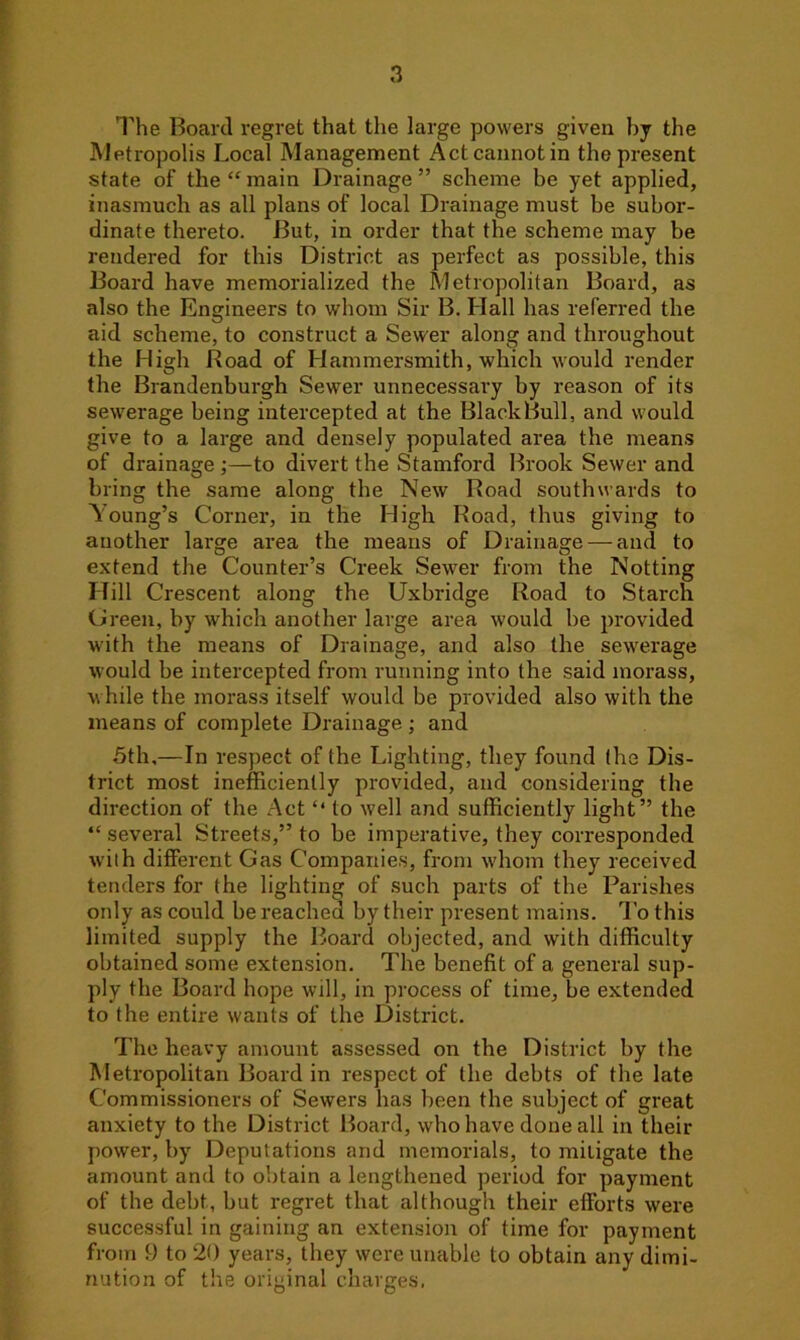 The Board regret that the large powers given by the Metropolis Local Management Act cannot in the present state of the “ main Drainage ” scheme be yet applied, inasmuch as all plans of local Drainage must be subor- dinate thereto. But, in order that the scheme may be rendered for this District as perfect as possible, this Board have memorialized the Metropolitan Board, as also the Engineers to whom Sir B. Hall has referred the aid scheme, to construct a Sewer along and throughout the High Road of Hammersmith, which would render the Brandenburgh Sewer unnecessary by reason of its sewerage being intercepted at the Black Bull, and would give to a large and densely populated area the means of drainage ;—to divert the Stamford Brook Sewer and bring the same along the New Road southwards to Young’s Corner, in the High Road, thus giving to another large area the means of Drainage — and to extend the Counter’s Creek Sewer from the Notting Hill Crescent along the Uxbridge Road to Starch Green, by which another large area would be provided with the means of Drainage, and also the sewerage would be intercepted from running into the said morass, while the morass itself would be provided also with the means of complete Drainage ; and 5th,—In respect of the Lighting, they found the Dis- trict most inefficiently provided, and considering the direction of the Act “ to well and sufficiently light” the “ several Streets,” to be imperative, they corresponded with different Gas Companies, from whom they received tenders for the lighting of such parts of the Parishes only as could be reached by their present mains. To this limited supply the Board objected, and with difficulty obtained some extension. The benefit of a general sup- ply the Board hope will, in process of time, be extended to the entire wants of the District. The heavy amount assessed on the District by the Metropolitan Board in respect of the debts of the late Commissioners of Sewers has been the subject of great anxiety to the District Board, who have done all in their power, by Deputations and memorials, to mitigate the amount and to obtain a lengthened period for payment of the debt, but regret that although their efforts were successful in gaining an extension of time for payment from 9 to 20 years, they were unable to obtain any dimi- nution of the original charges,