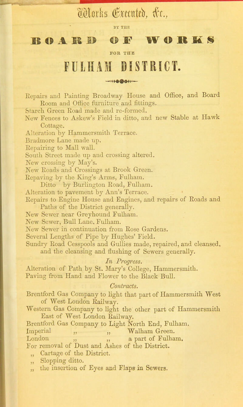 Mlorta fetnteb, fit., BY THE BOARD OF WORMS FOR THE FULHAM DISTRICT. Repairs and Painting Broadway House and Office, and Board Room and Office furniture and fittings. Starch Green Road made and re-formed. New Fences to Askew’s Field in ditto, and new Stable at Hawk Cottage. Alteration by Hammersmith Terrace. Bradmore Lane made up. Repairing to Mall wall. South Street made up and crossing altered. New crossing by May’s. New Roads and Crossings at Brook Green. Repaving by the King’s Arms, Fulham. Ditto by Burlington Road, Fulham. Alteration to pavement by Ann’s Terrace. Repairs to Engine House and Engines, and repairs of Roads and Paths of the District generally. New Sewer near Greyhound Fulham. New Sewer, Bull Lane, Fulham. New Sewer in continuation from Rose Gardens. Several Lengths of Pipe by Hughes’ Field. Sundry Road Cesspools and Gullies made, repaired, and cleansed, and the cleansing and flushing of Sewers generally. In Progress. Alteration of Path by St. Mary’s College, Hammersmith. Paving from Hand and Flower to the Black Bull. Contracts. Brentford Gas Company to light that part of Hammersmith West of West London Railway. Western Gas Company to light the other part of Hammersmith East of West London Railway. Brentford Gas Company to Light North End, Fulham. Imperial „ „ Walham Green. London ,, ,, a part of Fulham, For removal of Dust and Ashes of the District. ,, Cartage of the District. „ Slopping ditto. „ the insertion of Eyes and Flaps in Sewers.