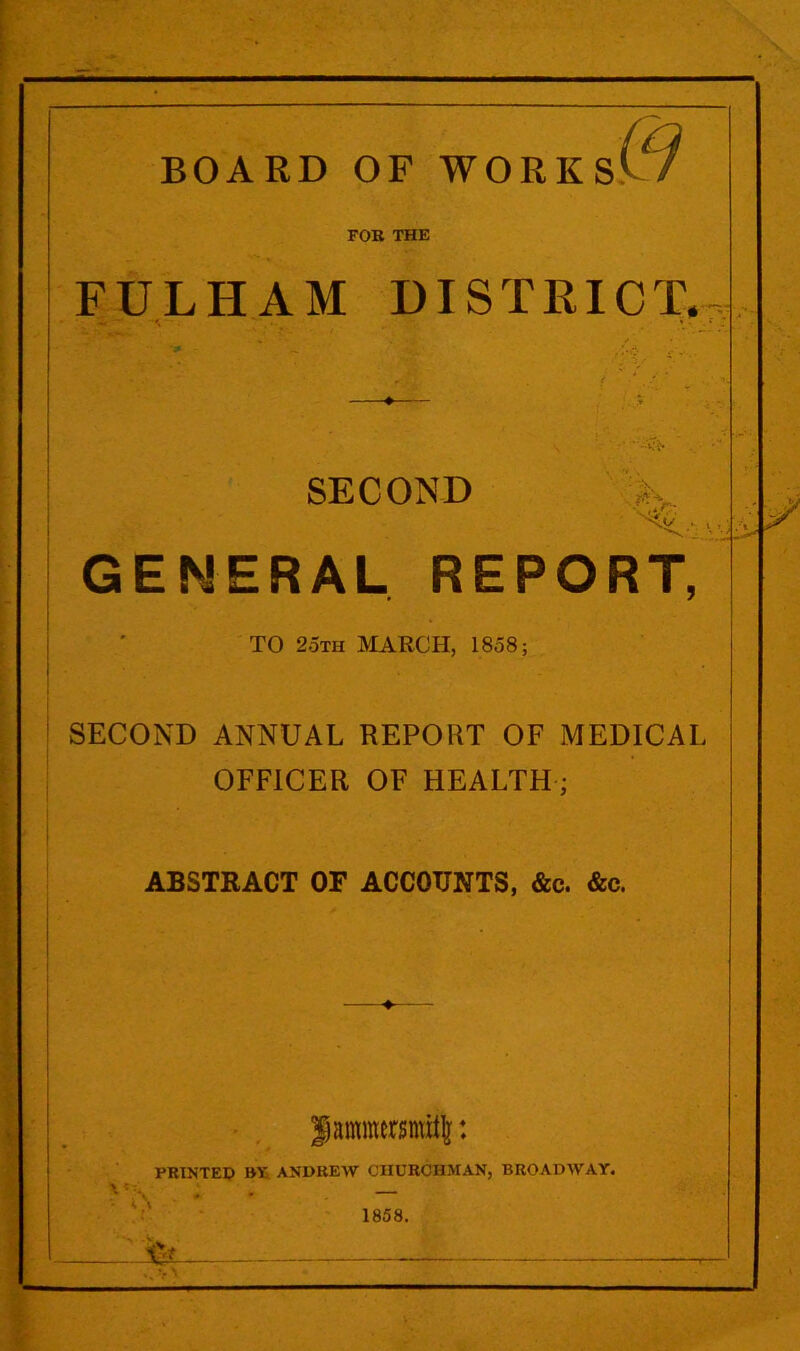 & FOR THE FULHAM DISTRICT. ■ SECOND GENERAL REPORT, TO 2oth :MARCH, 1858; SECOND ANNUAL REPORT OF MEDICAL OFFICER OF HEALTH; ABSTRACT OF ACCOUNTS, &c. &c. f antmersmitl: PRINTER BT ANDREW CHURCHMAN, BROADWAY. 1858.