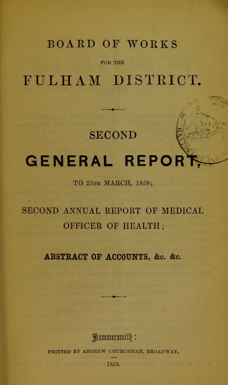 BOARD OF WORKS FOR THE FULHAM DISTRICT. ♦ SECOND GENERAL REPOR TO 2oth march, 1858; SECOND ANNUAL REPORT OF MEDICAL OFFICER OF HEALTH; ABSTRACT OF ACCOUNTS, &c. &c. |)amnursnut|j: PRINTED BY ANDREW CHURCHMAN, BROADWAY. 1858.