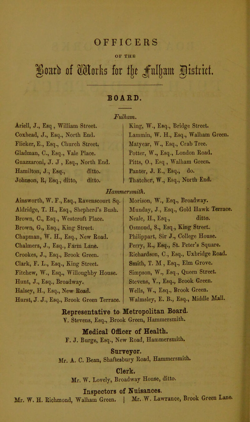 OFFICERS OF THE of far tlje JiuIIjaiit gistrict. SOAED. Ariell, J., Esq, William Street. Coxhead, J., Esq., North End. Flicker, E., Esq., Church Street. Gladman, C., Esq,, Vale Place. Guazzaroni, J. J, Esq., North End. Hamilton, J., Esq., ditto. Johnson, R, Esq., ditto, ditto. Ftdham. King, W., Esq., Bridge Street. Lammin, W. H., Esq., Walham Green. Matjear, W., Esq., Crab Tree. Potter, W,, Esq., London Road. Pitts, 0., E.=q, Walham Green. Panter, J. E., Esq., do. Thatcher, W., Esq., North End. Hammersmith. Ainsworth, W. F., Esq., Ravenscourt Sq. Aldridge, T, H., Esq., Shepherd’s Bush, Brown, C., Esq., Westcroft Place. Brown, G., Esq., King Street. Chapman, W. H., Esq., New Road. Chalmers, J., Esq., Farm Lane, Crookes, J., Esq., Brook Green. Clark, F. L., Esq., King Street. Fitchew, W., Esq,, Willoughby House. Hunt, J., Esq., Broadway. Halsey, H., Esq., New Road. Hurst, J. J., Esq., Brook Green Terrace. Morison, W., Esq., Broadway. Monday, J., Esq., Gold Hawk Terrace. Neale, H., Esq., ditto. Osmond, S., Esq., King Street. Philippart, Sir J., College House. Perry, R., Esq., St. Peter’s Square. Richardson, C., Esq., Uxbridge Road. Smith, T. M, Esq., Elm Grove. Simpson, W., Esq., Queen Street. Stevens, V., Esq., Brook Green. Wells, W., Esq., Brook Green. Walmsley, E. B., Esq., Middle Mall. Representative to Metropolitan Board. V. Stevens, Esq., Brook Green, Hammersmith. Medical Officer of Health. F. J. Burge, Esq., New Road, Hammersmith. Surveyor. Mr. A. C. Bean, Shaftesbury Road, Hammersmith. Clerk. Mr. AV. Lovely, Broadway House, ditto. Inspectors of Nuisances. Mr. W. H. Richmond, Walham Green. | Mr. W. Lawrance, Brook Green Lane.