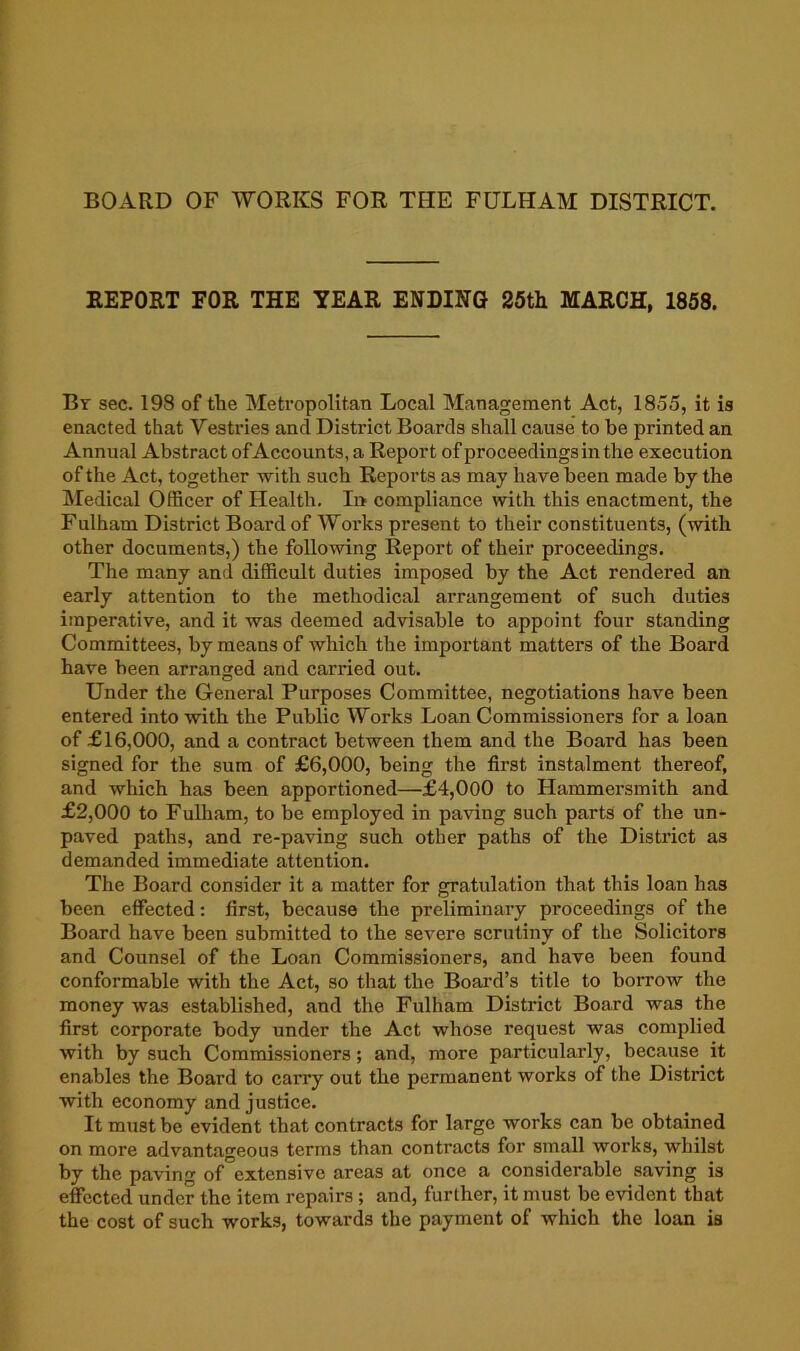 BOARD OF WORKS FOR THE FULHAM DISTRICT. REPORT FOR THE YEAR ENDING 25th MARCH, 1868. Bt sec. 198 of the Metropolitan Local Management Act, 1855, it is enacted that Vesti’ies and District Boards shall cause to be printed an Annual Abstract of Accounts, a Report of proceedings in the execution of the Act, together -with such Reports as may have been made by the hledical Officer of Health. Ii> compliance with this enactment, the Fulham District Board of Woi’ks present to their constituents, (with other documents,) the following Report of their proceedings. The many and difficult duties imposed by the Act rendered an early attention to the methodical arrangement of such duties imperative, and it was deemed advisable to appoint four standing Committees, by means of which the important matters of the Board have been arranged and carried out. Under the General Purposes Committee, negotiations have been entered into with the Public Works Loan Commissioners for a loan of £16,000, and a contract between them and the Board has been signed for the sum of £6,000, being the first instalment thereof, and which has been apportioned—£4,000 to Hammersmith and £2,000 to Fulham, to be employed in paving such parts of the un- paved paths, and re-paving such other paths of the District as demanded immediate attention. The Board consider it a matter for gratulation that this loan has been effected: first, because the preliminary proceedings of the Board have been submitted to the severe scrutiny of the Solicitors and Counsel of the Loan Commissioners, and have been found conformable with the Act, so that the Board’s title to borrow the money was established, and the Fulham District Board was the first corporate body under the Act whose request was complied with by such Commissioners; and, more particularly, because it enables the Board to carry out the permanent works of the District with economy and justice. It must be evident that contracts for large works can be obtained on more advantageous terms than contracts for small works, whilst by the paving of extensive areas at once a considerable saving is effected under the item repairs; and, further, it must be evident that the cost of such works, towards the payment of which the loan is