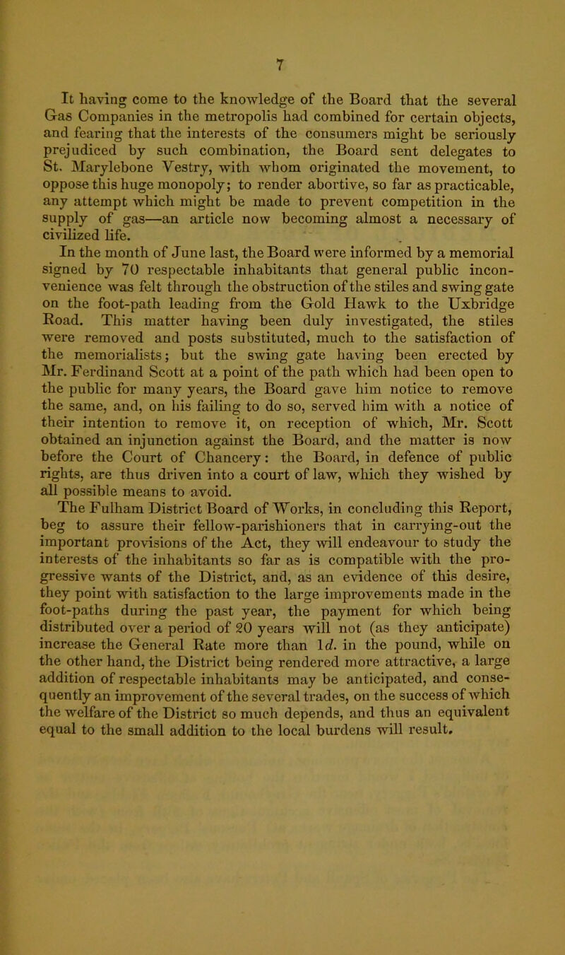 It having come to the knowledge of the Board that the several Gas Companies in the metropolis had combined for certain objects, and fearing that the interests of the consumers might be seriously prejudiced by such combination, the Board sent delegates to St. Marylebone Vestry, with Avhom originated the movement, to oppose this huge monopoly; to render abortive, so far as practicable, any attempt which might be made to prevent competition in the supply of gas—an article now becoming almost a necessary of civilized life. In the month of June last, the Board were informed by a memorial signed by 70 respectable inhabitants that general public incon- venience was felt through the obstruction of the stiles and swing gate on the foot-path leading from the Gold Hawk to the Uxbridge Road. This matter having been duly investigated, the stiles were removed and posts substituted, much to the satisfaction of the memorialists; but the swing gate having been erected by Mr. Ferdinand Scott at a point of the path which had been open to the public for many years, the Board gave him notice to remove the same, and, on his failing to do so, served him with a notice of their intention to remove it, on reception of which, Mr. Scott obtained an injunction against the Board, and the matter is now before the Court of Chancery: the Board, in defence of public rights, are thus driven into a court of law, which they wished by all possible means to avoid. The Fulham District Board of Works, in concluding this Report, beg to assure their fellow-parishioners that in carrying-out the important provisions of the Act, they will endeavour to study the interests of the inhabitants so far as is compatible with the pro- gressive wants of the District, and, as an evidence of this desire, they point with satisfaction to the large improvements made in the foot-paths during the past year, the payment for which being distributed over a period of 20 years will not (as they anticipate) increase the General Rate more than Id. in the pound, while on the other hand, the District being rendered more attractive, a large addition of respectable inhabitants may be anticipated, and conse- quently an improvement of the several trades, on the success of which the welfare of the District so much depends, and thus an equivalent equal to the small addition to the local burdens will result.