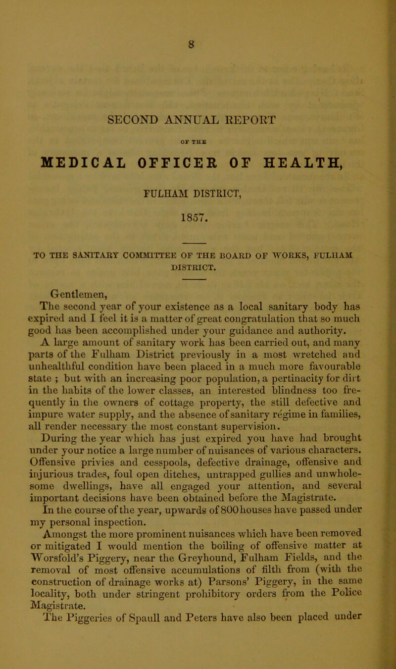 SECOND ANNUAL EEPORT OF THE MEDICAL OFFICER OF HEALTH, FULHAM DISTRICT, 1857. TO THE SANITARY COMMITTEE OF THE BOARD OF WORKS, FUEIIAM DISTRICT. Gentlemen, The second year of your existence as a local sanitary body has expired and I feel it is a matter of great congratulation that so much good has been accomplished under your guidance and authority. A large amount of sanitary work has been carried out, and many parts of the Fulham District previously in a most wretched and unhealthful condition have been placed in a much more favourable state ; but with an increasing poor population, a pertinacity for dirt in the habits of the lower classes, an interested blindness too fi’e- quently in the owners of cottage property, the still defective and impure water supply, and the absence of sanitary regime in families, all render necessary the most constant supervision. During the year Avhich has just expired you have had brought under your notice a large number of nuisances of various characters. Offensive privies and cesspools, defective drainage, offensive and injurious trades, foul open ditches, untrapped gullies and unwhole- some dwellings, have all engaged your attention, and several important decisions have been obtained before the Magistrate. In the course of the year, upwards of 800houses have passed under my personal inspection. Amongst the more prominent nuisances which have been removed or mitigated I would mention the boiling of offensive matter at Worsfold’s Piggery, near the Greyhound, Fulham Fields, and the removal of most offensive accumulations of filth from (with the construction of drainage works at) Parsons’ Piggery, in the same locality, both under stringent proliibitory orders from the Police Magistrate. The Piggeries of Spaull and Peters have also been placed under