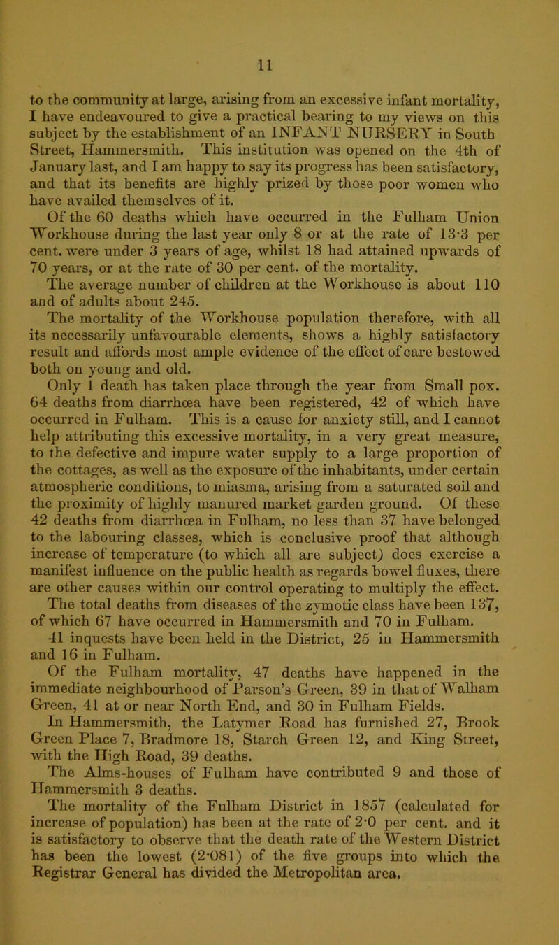 to the community at large, arising from an excessive infant mortality, I have endeavoured to give a practical bearing to my views on this subject by the establishment of an INFANT NURSERY in South Street, Hammersmith. This institution was opened on the 4th of January last, and I am happy to say its progress has been satisfactory, and that its benefits are highly prized by those poor women who have availed themselves of it. Of the 60 deaths which have occurred in the Fulham Union Workhouse during the last year only 8 or at the rate of 13-3 per cent, were under 3 years of age, whilst 18 had attained upwards of 70 years, or at the rate of 30 per cent, of the mortality. The average number of children at the Workhouse is about 110 and of adults about 245. The mortality of the Woi’khouse population therefore, with all its necessarily unfavourable elements, shows a highly satisfactory result and affords most ample evidence of the effect of care bestowed both on young and old. Only 1 death has taken place through the year from Small pox. 64 deaths from diarrhoea have been registered, 42 of which have occurred in Fulham. This is a cause for anxiety stiU, and I cannot help attributing this excessive mortality, in a very great measure, to the defective and impure water supply to a large proportion of the cottages, as well as the exposure of the inhabitants, under certain atmospheric conditions, to miasma, arising from a saturated soil and the proximity of highly manured market garden ground. Of these 42 deaths from diarrhoea in Fulham, no less than 37 have belonged to the labouring classes, which is conclusive proof that although increase of temperature (to which all are subject^ does exercise a manifest influence on the public health as regai'ds bowel fluxes, there are other causes within our control operating to multiply the effect. The total deaths fi’om diseases of the zymotic class have been 137, of which 67 have occurred in Hammersmith and 70 in Fulham. 41 inquests have been held in the District, 25 in Hammei’smith and 16 in Fulham. Of the Fulham mortality, 47 deaths have happened in the immediate neighbourhood of Parson’s Green, 39 in thatof Walham Green, 41 at or near North End, and 30 in Fulham Fields. In Hammersmith, the Latymer Road has furnished 27, Brook Green Place 7, Bradmore 18, Starch Green 12, and King Street, with the High Road, 39 deaths. The Alms-houses of Fulham have contributed 9 and those of Hammersmith 3 deaths. The mortality of the Fulham District in 1857 (calculated for increase of population) has been at tlie rate of 2-0 per cent, and it is satisfactory to observe that the death rate of the Western District has been the lowest (2-081) of the five groups into which the Registrar General has ^vided the Metropolitan area.