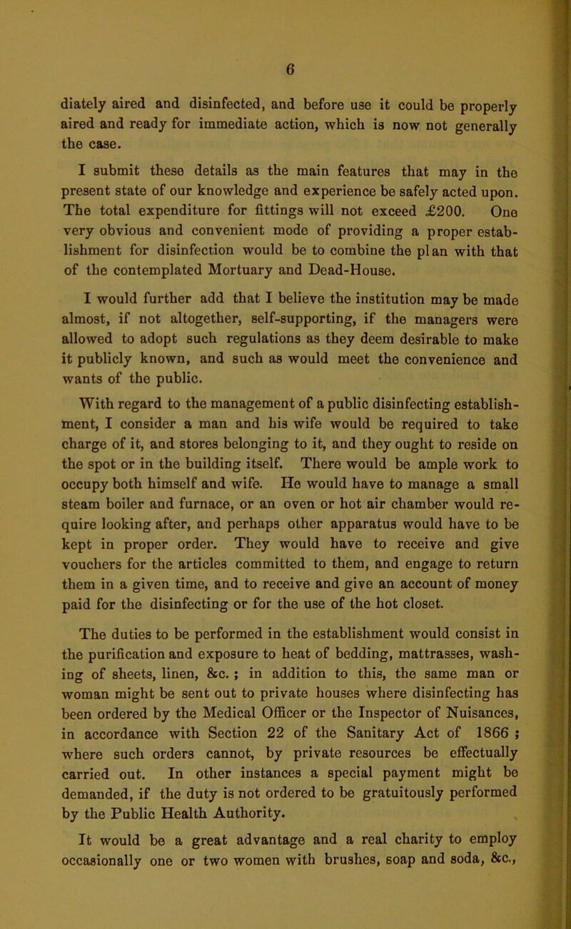 diately aired and disinfected, and before U8e it could be properly aired and ready for immediate action, which is now not generally the case. I submit these details as the main features that may in the present state of our knowledge and experience be safely acted upon. The total expenditure for fittings will not exceed £200. One very obvious and convenient mode of providing a proper estab- lishment for disinfection would be to combine the plan with that of the contemplated Mortuary and Dead-House. I would further add that I believe the institution may be made almost, if not altogether, self-supporting, if the managers were allowed to adopt such regulations as they deem desirable to make it publicly known, and such as would meet the convenience and wants of the public. With regard to the management of a public disinfecting establish- ment, I consider a man and his wife would be required to take charge of it, and stores belonging to it, and they ought to reside on the spot or in the building itself. There would be ample work to occupy both himself and wife. He would have to manage a small steam boiler and furnace, or an oven or hot air chamber would re- quire looking after, and perhaps other apparatus would have to be kept in proper order. They would have to receive and give vouchers for the articles committed to them, and engage to return them in a given time, and to receive and give an account of money paid for the disinfecting or for the use of the hot closet. The duties to be performed in the establishment would consist in the purification and exposure to heat of bedding, mattrasses, wash- ing of sheets, linen, &c. ; in addition to this, the same man or woman might be sent out to private houses where disinfecting has been ordered by the Medical Officer or the Inspector of Nuisances, in accordance with Section 22 of the Sanitary Act of 1866 ; wffiere such orders cannot, by private resources be effectually carried out. In other instances a special payment might be demanded, if the duty is not ordered to be gratuitously performed by the Public Health Authority. It would be a great advantage and a real charity to employ occasionally one or two women with brushes, soap and soda, &c.,