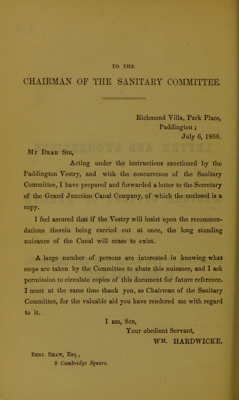 TO THE CHAIRMAN OF THE SANITARY COMMITTEE. Richmond Villa, Park Place, Paddington ; July 6, 1868. My Dear Sir, Acting under the instructions sanctioned by the Paddington Vestry, and with the concurrence of the Sanitary Committee, I have prepared and forwarded a letter to the Secretary of the Grand Junction Canal Company, of which the enclosed is a copy. I feel assured that if the Vestry will insist upon the recommen- dations therein being carried out at once, the long standing nuisance of the Canal will cease to exist. A large number of persons are interested in knowing what steps are taken by the Committee to abate this nuisance, and I ask permission to circulate copies of this document for future reference. I must at the same time thank you, as Chairman of the Sanitary Committee, for the valuable aid you have rendered me with regard to it. . I am, Sir, Your obedient Servant, WM. HARDWICKE. Benj. Shaw, Esq., 9 Cambridge Square.