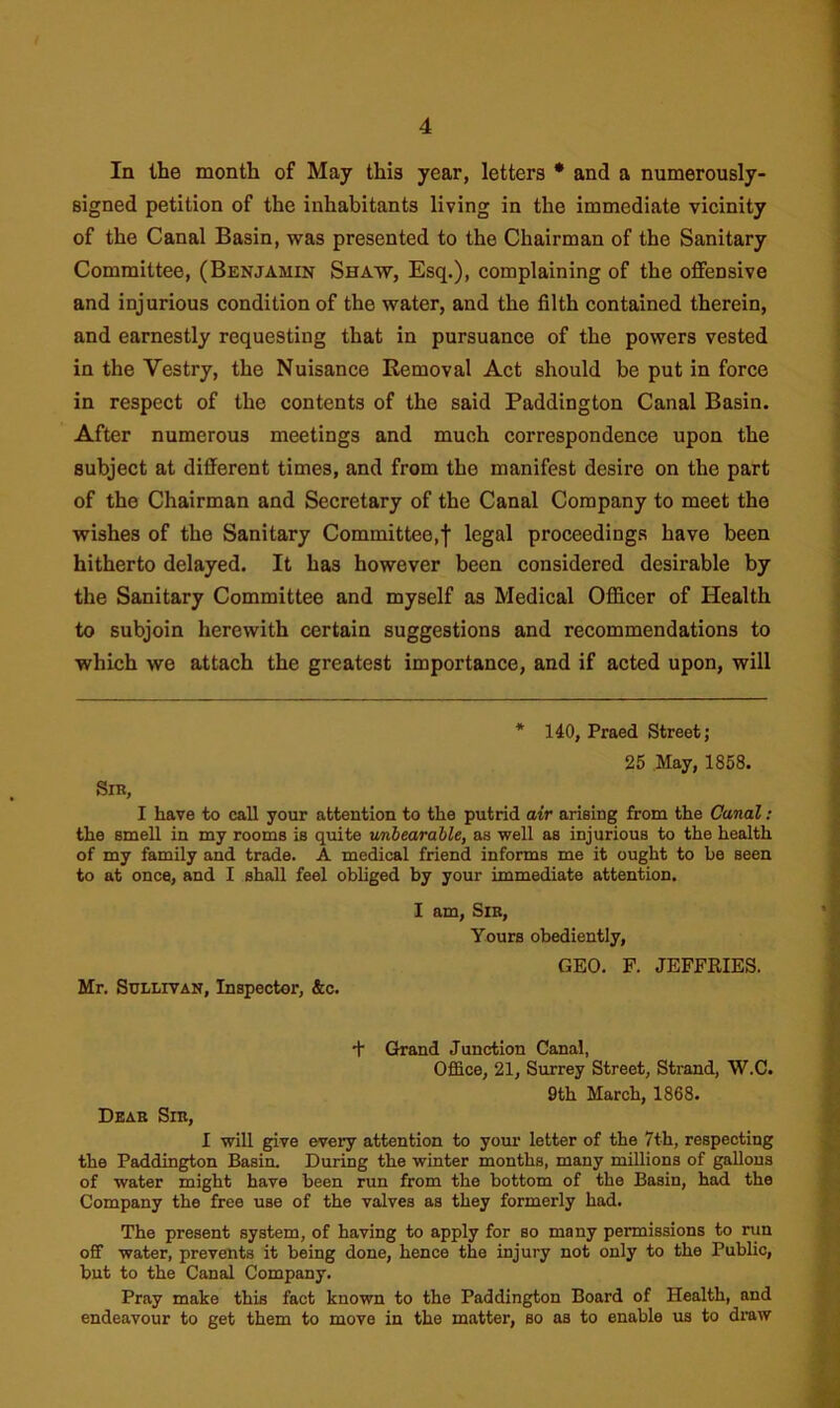 In the month of May this year, letters * and a numerously- signed petition of the inhabitants living in the immediate vicinity of the Canal Basin, was presented to the Chairman of the Sanitary Committee, (Benjamin Shaw, Esq.), complaining of the offensive and injurious condition of the water, and the filth contained therein, and earnestly requesting that in pursuance of the powers vested in the Yestry, the Nuisance Removal Act should be put in force in respect of the contents of the said Paddington Canal Basin. After numerous meetings and much correspondence upon the subject at different times, and from the manifest desire on the part of the Chairman and Secretary of the Canal Company to meet the wishes of the Sanitary Committee,! legal proceedings have been hitherto delayed. It has however been considered desirable by the Sanitary Committee and myself as Medical Officer of Health to subjoin herewith certain suggestions and recommendations to which we attach the greatest importance, and if acted upon, will * 140, Praed Street; 25 May, 1858. Sir, I have to call your attention to the putrid air arising from the Canal: the smell in my rooms is quite unbearable, as well as injurious to the health of my family and trade. A medical friend informs me it ought to be seen to at once, and I shall feel obliged by your immediate attention. Mr. Sullivan, Inspector, &c. I am, Sir, Yours obediently, GEO. F. JEFFRIES. + Grand Junction Canal, Office, 21, Surrey Street, Strand, W.C. 9th March, 1868. Dear Sir, I will give every attention to your letter of the 7th, respecting the Paddington Basin. During the winter months, many millions of gallons of water might have been run from the bottom of the Basin, had the Company the free use of the valves as they formerly had. The present system, of having to apply for so many permissions to run off water, prevents it being done, hence the injury not only to the Public, but to the Canal Company. Pray make this fact known to the Paddington Board of Health, and endeavour to get them to move in the matter, so as to enable us to draw