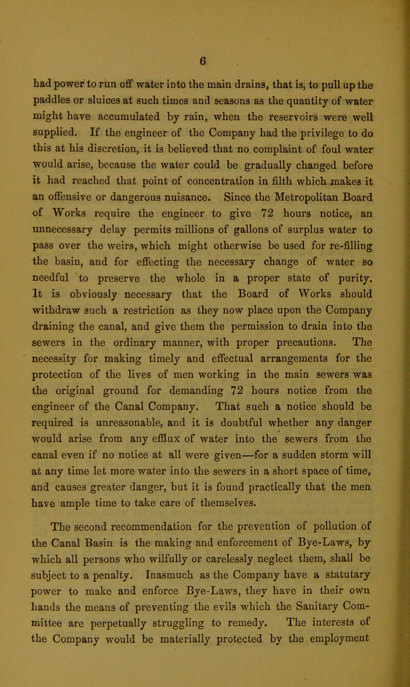 had power to run off water into the main drains, that is, to pull up the paddles or sluices at such times and seasons as the quantity of water might have accumulated by rain, when the reservoirs were well supplied. If the engineer of the Company had the privilege to do this at his discretion, it is believed that no complaint of foul water would arise, because the water could be gradually changed before it had reached that point of concentration in filth which makes it an offensive or dangerous nuisance. Since the Metropolitan Board of Works require the engineer to give 72 hours notice, an unnecessary delay permits millions of gallons of surplus water to pass over the weirs, which might otherwise be used for re-filling the basin, and for effecting the necessary change of water so needful to preserve the whole in a proper state of purity. It is obviously necessary that the Board of Works should withdraw such a restriction as they now place upon the Company draining the canal, and give them the permission to drain into the sewers in the ordinary manner, with proper precautions. The necessity for making timely and effectual arrangements for the protection of the lives of men working in the main sewers was the original ground for demanding 72 hours notice from the engineer of the Canal Company. That such a notice should be required is unreasonable, and it is doubtful whether any danger / would arise from any efflux of water into the sewers from the canal even if no notice at all were given—for a sudden storm will at any time let more water into the sewers in a short space of time, and causes greater danger, but it is found practically that the men have ample time to take care of themselves. The second recommendation for the prevention of pollution of the Canal Basin is the making and enforcement of Bye-Laws, by which all persons who wilfully or carelessly neglect them, shall be subject to a penalty. Inasmuch as the Company have a statutary power to make and enforce Bye-Laws, they have in their own hands the means of preventing the evils which the Sanitary Com- mittee are perpetually struggling to remedy. The interests of the Company would be materially protected by the employment