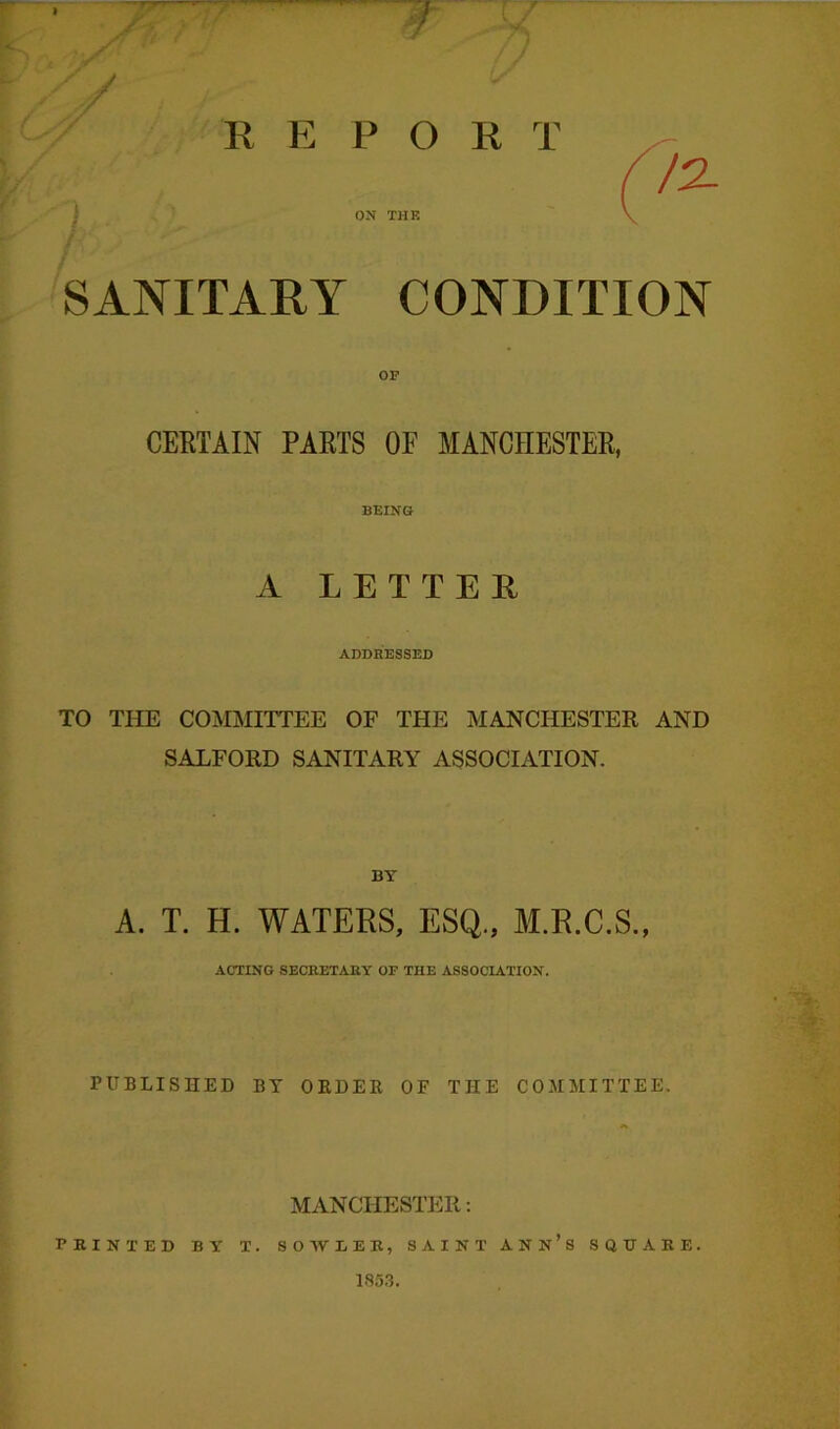 / R E P O R T ON THE SANITARY CONDITION OF CERTAIN PARTS OF MANCHESTER, BEING A LETTER ADDRESSED TO THE COMMITTEE OF THE MANCHESTER AND SALFORD SANITARY ASSOCIATION. BY A. T. H. WATERS, ESQ., M.R.C.S., ACTING SECRETARY OF THE ASSOCIATION. PUBLISHED BY OEDEB OF THE COMMITTEE. MANCHESTER: PRINTED BY T. SOWLEK, SAINT ANN’S SQUARE. 1853.