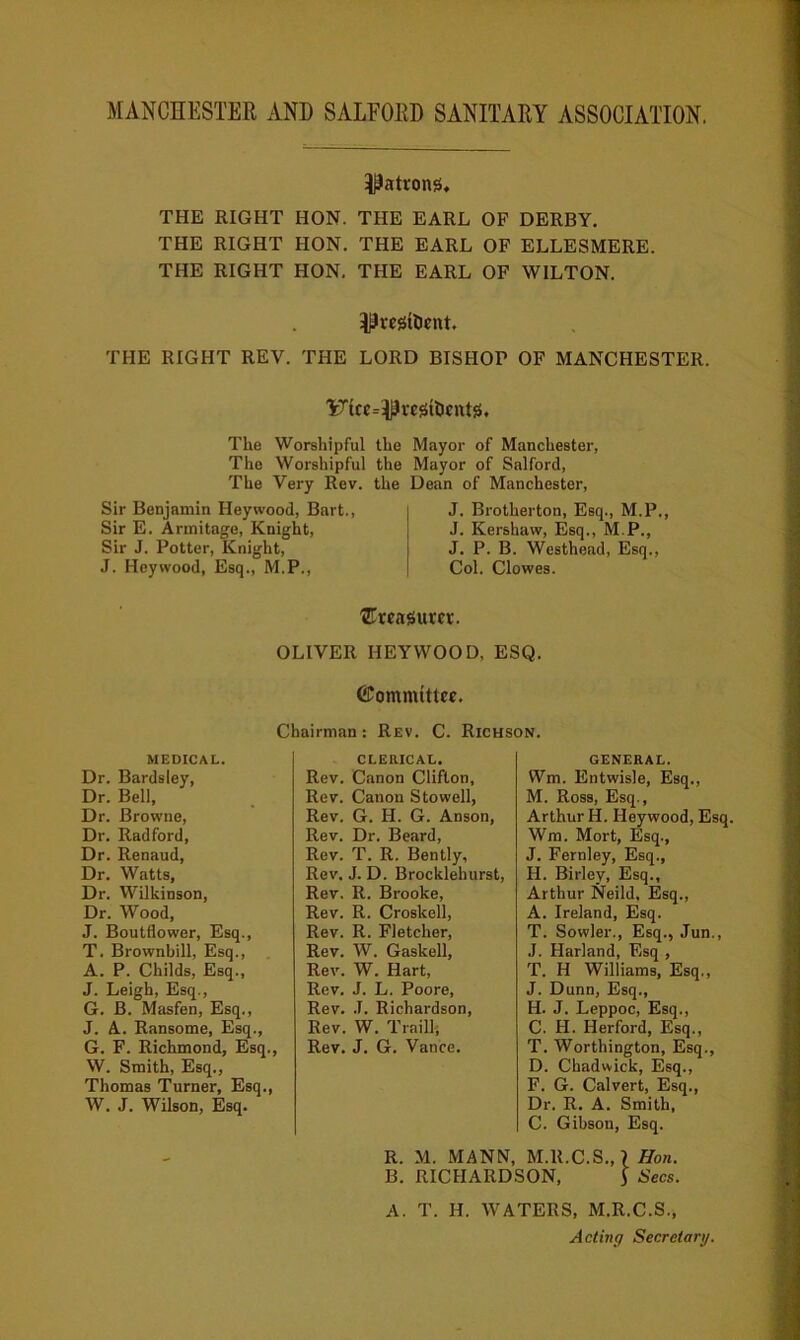 MANCHESTER AND SALEORD SANITARY ASSOCIATION, ^atvong. THE RIGHT HON. THE EARL OF DERBY. THE RIGHT HON. THE EARL OF ELLESMERE. THE RIGHT HON. THE EARL OF WILTON. ^restocnt, THE RIGHT REV. THE LORD BISHOP OF MANCHESTER. 'Fkc^ustlicnts. The Worshipful The Worshipful The Very Rev. Sir Benjamin Hey wood, Bart., Sir E. Armitage, Knight, Sir J. Potter, Knight, J. Heywood, Esq., M.P., the Mayor of Manchester, the Mayor of Salford, the Dean of Manchester, J. Brotherton, Esq., M.P., J. Kershaw, Esq., M.P., J. P. B. Westhead, Esq., Col. Clowes. treasurer. OLIVER HEYWOOD, ESQ. ©ommittce. Chairman : Rev. C. Richson. medical. Dr. Bardsley, Dr. Bell, Dr. Browne, Dr. Radford, Dr. Renaud, Dr. Watts, Dr. WUkinson, Dr. Wood, J. Boutflower, Esq., T. Brownbill, Esq., A. P. Childs, Esq., J. Leigh, Esq., G. B. Masfen, Esq., J. A. Ransome, Esq., G. F. Richmond, Esq., W. Smith, Esq., Thomas Turner, Esq., W. J. Wilson, Esq. CLERICAL. Rev. Canon Clifton, Rev. Canon Stowell, Rev. G. H. G. Anson, Rev. Dr. Beard, Rev. T. R. Bently, Rev. J. D. Brocklehurst, Rev. R. Brooke, Rev. R. Croskell, Rev. R. Fletcher, Rev. W. Gaskell, Rev. W. Hart, Rev. J. L. Poore, Rev. J. Richardson, Rev. W. Traill; Rev. J. G. Vance. GENERAL. Wm. Entwisle, Esq., M. Ross, Esq., Arthur H. Heywood, Esq. Wm. Mort, Esq., J. Fernley, Esq., II. Birlev, Esq., Arthur Neild, Esq., A. Ireland, Esq. T. Sowler., Esq., Jun., J. Harland, Esq , T. H Williams, Esq., J. Dunn, Esq., H. J. Leppoc, Esq., C. H. Herford, Esq., T. Worthington, Esq., D. Chadwick, Esq., F. G. Calvert, Esq., Dr. R. A. Smith, C. Gibson, Esq. R. M. MANN, M.R.C.S., > Hon. B. RICHARDSON, ] Secs. A. T. H. WATERS, M.R.C.S., Acting Secretary.