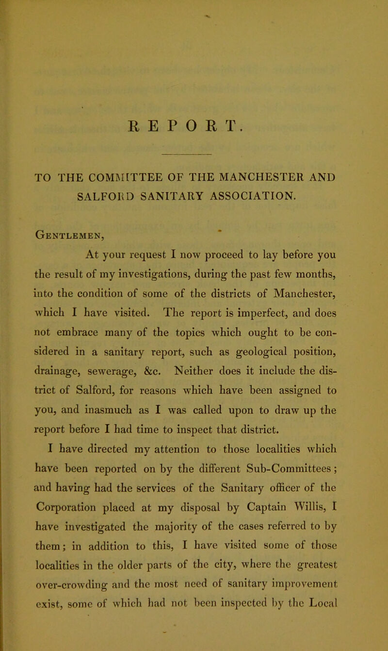 REPORT. TO THE COMMITTEE OF THE MANCHESTER AND SALFORD SANITARY ASSOCIATION. Gentlemen, At your request I now proceed to lay before you the result of my investigations, during the past few months, into the condition of some of the districts of Manchester, which I have visited. The report is imperfect, and does not embrace many of the topics which ought to be con- sidered in a sanitary report, such as geological position, drainage, sewerage, &c. Neither does it include the dis- trict of Salford, for reasons which have been assigned to you, and inasmuch as I was called upon to draw up the report before I had time to inspect that district. I have directed my attention to those localities which have been reported on by the different Sub-Committees; and having had the services of the Sanitary officer of the Corporation placed at my disposal by Captain Willis, I have investigated the majority of the cases referred to by them; in addition to this, I have visited some of those localities in the older parts of the city, where the greatest over-crowding and the most need of sanitary improvement exist, some of which had not been inspected by the Local