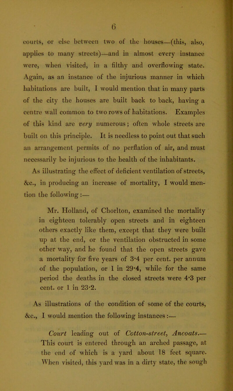 courts, or else between two of the houses—(this, also, applies to many streets)—and in almost every instance were, when visited, in a filthy and overflowing- state. Again, as an instance of the injurious manner in which habitations are built, I would mention that in many parts of the city the houses are built back to back, having a centre wall common to two rows of habitations. Examples of this kind are very numerous; often whole streets are built on this principle. It is needless to point out that such an arrangement permits of no perflation of air, and must necessarily be injurious to the health of the inhabitants. As illustrating the effect of deficient ventilation of streets, &c., in producing an increase of mortality, I would men- tion the following:— Mr. Holland, of Cliorlton, examined the mortality in eighteen tolerably open streets and in eighteen others exactly like them, except that they were built up at the end, or the ventilation obstructed in some other way, and he found that the open streets gave a mortality for five years of 3-4 per cent, per annum of the population, or 1 in 29‘4, while for the same period the deaths in the closed streets were 4*3 per cent, or 1 in 23-2. As illustrations of the condition of some of the courts, &c., I would mention the following instances:— Court leading out of Cotton-street, Ancoats— This court is entered through an arched passage, at the end of which is a yard about 18 feet square. When visited, this yard was in a dirty state, the sough
