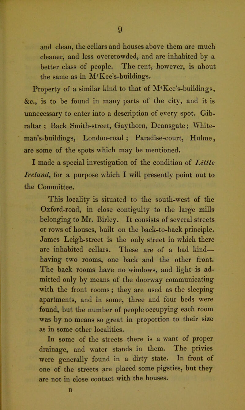 and clean, the cellars and houses above them are much cleaner, and less overcrowded, and are inhabited by a better class of people. The rent, however, is about the same as in M'Kee’s-buildings. Property of a similar kind to that of M‘Kee’s-buildings, &c., is to be found in many parts of the city, and it is unnecessary to enter into a description of every spot. Gib- raltar ; Back Smith-street, Gaythorn, Deansgate; White- man’s-buildings, London-road ; Paradise-court, Hulme, are some of the spots which may be mentioned. I made a special investigation of the condition of Little Ireland, for a purpose which I will presently point out to the Committee. This locality is situated to the south-west of the Oxford-road, in close contiguity to the large mills belonging to Mr. Birley. It consists of several streets or rows of houses, built on the back-to-back principle. James Leigh-street is the only street in which there are inhabited cellars. These are of a bad kind— having two rooms, one back and the other front. The back rooms have no windows, and light is ad- mitted only by means of the doorway communicating with the front rooms; they are used as the sleeping apartments, and in some, three and four beds were found, but the number of people occupying each room was by no means so great in proportion to their size as in some other localities. In some of the streets there is a want of proper drainage, and water stands in them. The privies were generally found in a dirty state. In front of one of the streets are placed some pigsties, but they are not in close contact with the houses. B