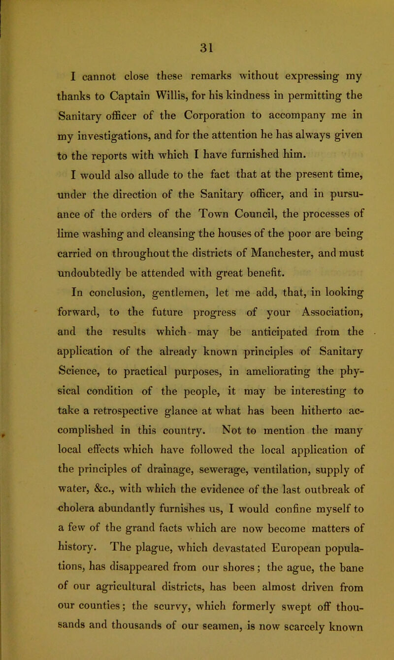 I cannot close these remarks without expressing my thanks to Captain Willis, for his kindness in permitting the Sanitary officer of the Corporation to accompany me in my investigations, and for the attention he has always given to the reports with which I have furnished him. I would also allude to the fact that at the present time, under the direction of the Sanitary officer, and in pursu- ance of the orders of the Town Council, the processes of lime washing and cleansing the houses of the poor are being carried on throughout the districts of Manchester, and must undoubtedly be attended wdth great benefit. In conclusion, gentlemen, let me add, that, in looking forward, to the future progress of your Association, and the results which may be anticipated from the application of the already known principles of Sanitary Science, to practical purposes, in ameliorating the phy- sical condition of the people, it may be interesting to take a retrospective glance at what has been hitherto ac- complished in this country. Not to mention the many local effects which have followed the local application of the principles of drainage, sewerage, ventilation, supply of water, &c., with which the evidence of the last outbreak of cholera abundantly furnishes us, I would confine myself to a few of the grand facts which are now become matters of history. The plague, which devastated European popula- tions, has disappeared from our shores; the ague, the bane of our agricultural districts, has been almost driven from our counties; the scurvy, which formerly swept off thou- sands and thousands of our seamen, is now scarcely known