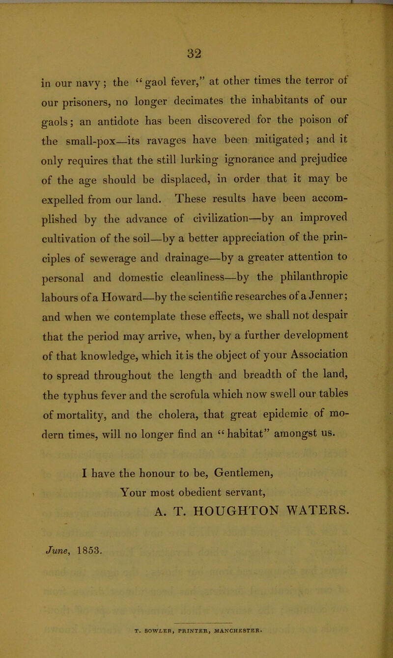 in our navy; the “gaol fever,” at other times the terror of our prisoners, no longer decimates the inhabitants of our gaols; an antidote has been discovered for the poison of the small-pox—its ravages have been mitigated; and it only requires that the still lurking ignorance and prejudice of the age should be displaced, in order that it may be expelled from our land. These results have been accom- plished by the advance of civilization—by an improved cultivation of the soil—by a better appreciation of the prin- ciples of sewerage and drainage—by a greater attention to personal and domestic cleanliness—by the philanthropic labours of a Howard—by the scientific researches of a Jenner; and when we contemplate these effects, we shall not despair that the period may arrive, when, by a further development of that knowledge, which it is the object of your Association to spread throughout the length and breadth of the land, the typhus fever and the scrofula which now swell our tables of mortality, and the cholera, that great epidemic of mo- dern times, will no longer find an “ habitat” amongst us. I have the honour to be, Gentlemen, Your most obedient servant, A. T. HOUGHTON WATERS. June, 1853. T. SOWLER, PRINTER, MANCHESTER.