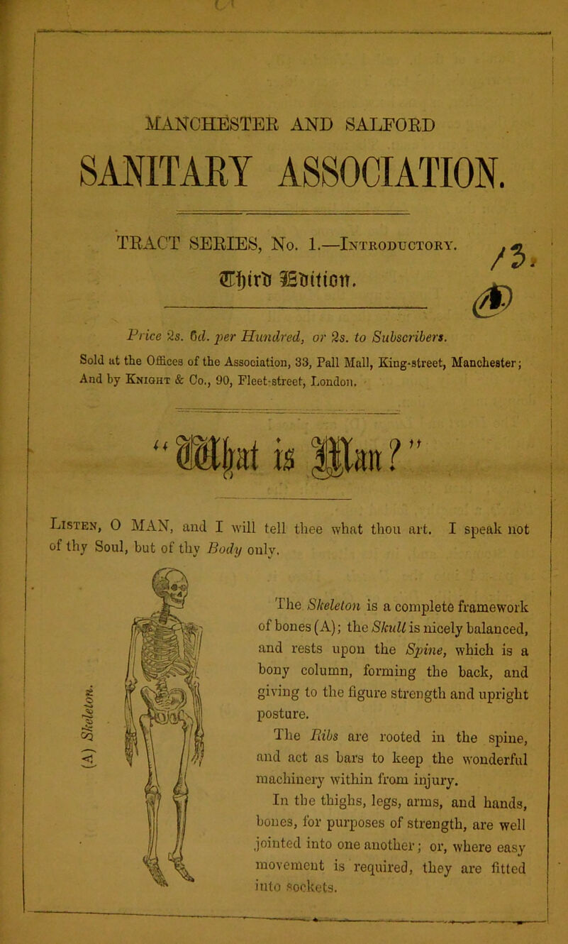 MANCHESTEE AND 8ALF0ED SANITARY ASSOCIATION. TRACT SERIES, No. 1.—Introductory. . m /P/ iEtiition. Vrice iis. dd. i>er Hundred, or 2s. to Subscribers. Sold at the Offices of the Association, 33, Pall Mall, King-street, Manchester; And by Knight & Co., 90, Fleet-street, London. Listen, 0 MAN, and I will tell thee what thou art. I speak not of thy Soul, but of thy Body oulv. j I i The Skeleton is a complete framework of bones (A); the Skidl is nicely balanced, and rests upon the Sinne, which is a bony column, forming the back, and giving to the figure strength and upright posture. The Bibs are rooted in the spine, and act as bars to keep the wonderful machinery within from injury. In the thighs, legs, arms, and hands, bones, for purposes of strength, are well jointed into one another; oi’, where easy movement is required, they are fitted into .sockets.