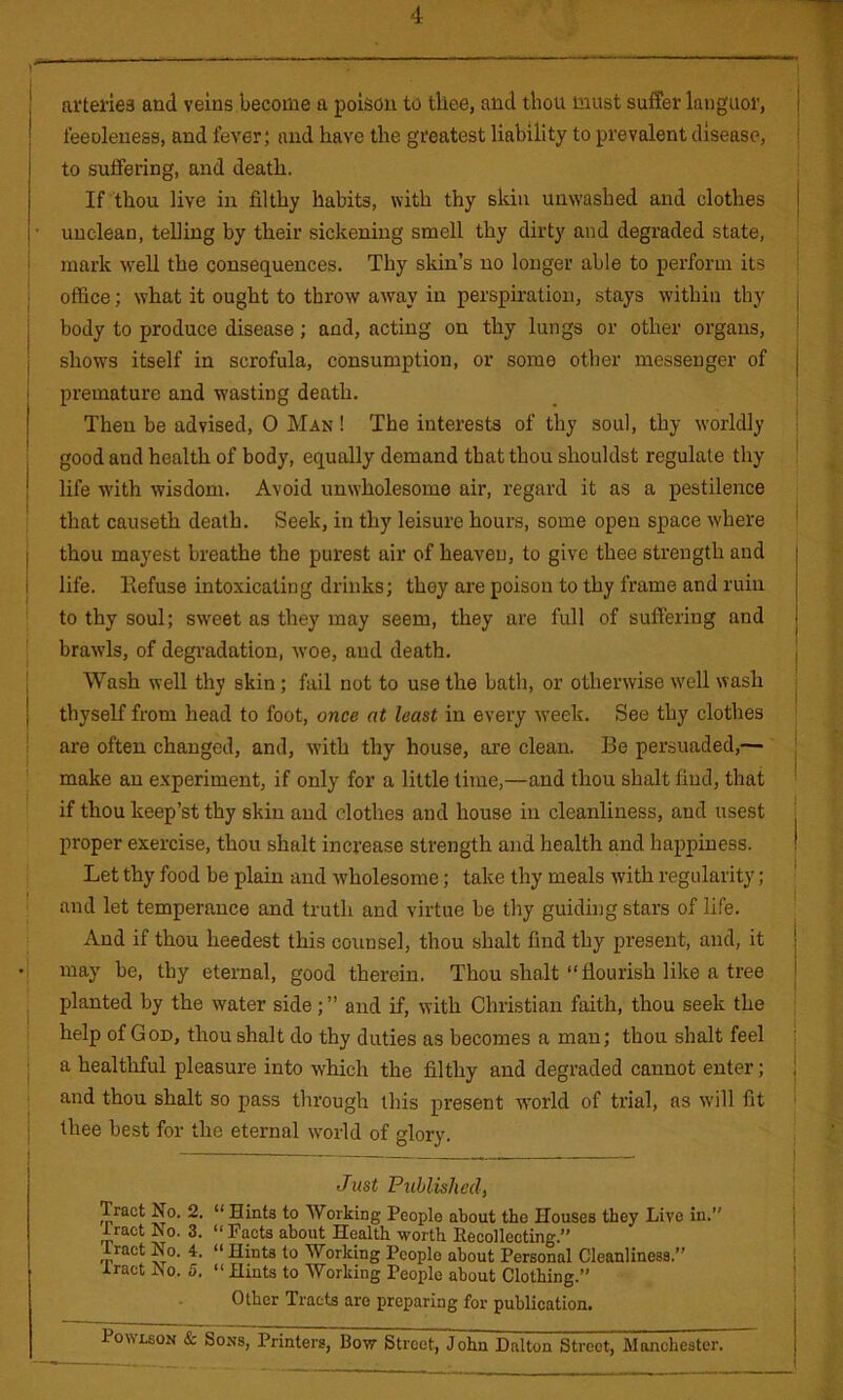 ! feeDleuess, and fever; and have the greatest liability to prevalent disease, I to suffering, and death. If thou live in filthy habits, with thy skin unwashed and clothes ' unclean, teUing by their sickening smell thy dirty and degraded state, i mark well the consequences. Thy skin’s no longer able to perform its ; i office; what it ought to throw away in perspiration, stays within tby j body to produce disease; and, acting on thy lungs or other organs, j shows itself in scrofula, consumption, or some other messenger of 1 premature and wasting death. I Then be advised, O Man ! The interests of thy soul, thy worldly i i good and health of body, equally demand that thou shouldst regulate thy ! life with wisdom. Avoid unwholesome air, regard it as a pestilence that causeth death. Seek, in thy leisure hours, some open space where ' I thou mayest breathe the purest air of heaven, to give thee strength and i life, llefuse intoxicating drinks; they are poison to thy frame and ruin ! to thy soul; sweet as they may seem, they are full of suffering and j brawls, of degradation, woe, and death. I Wash well thy skin; fail not to use the bath, or otherwise w'ell wash j thyself from head to foot, once at least in every week. See thy clothes ; are often changed, and, with thy house, ai'e clean. Be persuaded,— [ make an experiment, if only for a little lime,—and thou shalt find, that I if thou keep’st thy skin and clothes and house in cleanliness, and usest | proper exercise, thou shalt increase strength and health and happiness. ! Let thy food be plain and wholesome; take thy meals with regularity; ' and let temperance and truth and virtue be thy guiding stars of life. ^ And if thou heedest this counsel, thou shalt find thy present, and, it •1 may be, thy eternal, good therein. Thou shalt “flourish like a tree planted by the water side; ” and if, with Christian faith, thou seek the help of God, thou shalt do thy duties as becomes a man; thou shalt feel a healtliful pleasure into which the filthy and degraded cannot enter; i and thou shalt so pass through this present world of trial, as will fit I thee best for the eternal world of glory. i Just Published, ; Tract No. 2. “ Hints to Working People about the Houses they Live in.” j tract No. 3. “ Facts about Health worth Recollecting.” ' tract No. 4. “ Hints to Working People about Personal Cleanliness.” i tract No. 5. “ Hints to Working People about Clothing.” ' Other Tracts are preparing for publication. PowLsoN & Sons, Printers, Bow Strect,”john Dalton Street, Manchester.