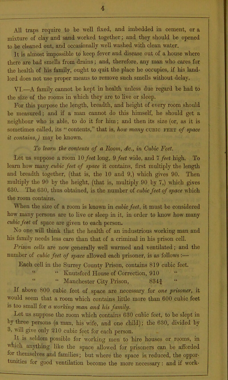 All traps require to be well fixed, and imbedded in cement, or a mixture of clay and sand worked together; and they should be opened to be cleaned out, and occasionally well washed with clean water. It is almost impossible to keep fever and disease out of a house where there are bad smells from drains; and, therefore, any man who cares for the health of his family, ought to quit the place he occupies, if his land- lord does not use proper means to remove such smells without delay. VI.—A family cannot be kept in health unless due regard be had to the size of the rooms in which they are to live or sleep. For this purpose the length, breadth, and height of every room should be measured; and if a man cannot do this himself, he should get a neighbour who is able, to do it for him; and then its size (or, as it is sometimes called, its “ contents,” that is, how many cubic feet of space it contains,) may be known. To learn the contents of a Boom, <£c., in Cubic Feet. Let us suppose a room 10 feet long, 9 feet wide, and 7 feet high. To learn how many cubic feet of space it contains, first multiply the length and breadth together, (that is, the 10 and 9,) which gives 90. Then multiply the 90 by the height, (that is, multiply 90 by 7,) which gives 630. The 630, thus obtained, is the number of cubic feet of space which the room contains. When the size of a room is known in cubic feet, it must be considered how many persons are to live or sleep in it, in order to know how many cubic feet of space are given to each person. Iso one will think tliat the health of an industrious working man and his family needs less care than that of a criminal in his prison cell. Prison cells are now generally well warmed and ventilated; and the number of cubic feet of space allowed each prisoner, is as follows :— Each cell in the Surrey County Prison, contains 819 cubic feet. “ Knutsford House of Correction, 910 “ “ Manchester City Prison, 834f “ If above 800 cubic feet of space are necessary for one prisoner, it would seem that a room winch contains little more than 600 cubic feet is too small for a working man and his family. Let us suppose the room which contains 630 cubic feet, to be slept in by three persons (a man, his wife, and one child); the 630, divided by 3, will give only 210 cubic feet for each person. It is seldom possible for working men to hire houses or rooms, in which anything like the space allowed for prisoners can be afforded for themselves and families; but where the space is. reduced, the oppor- tunities for good ventilation become the more necessary: and if work-