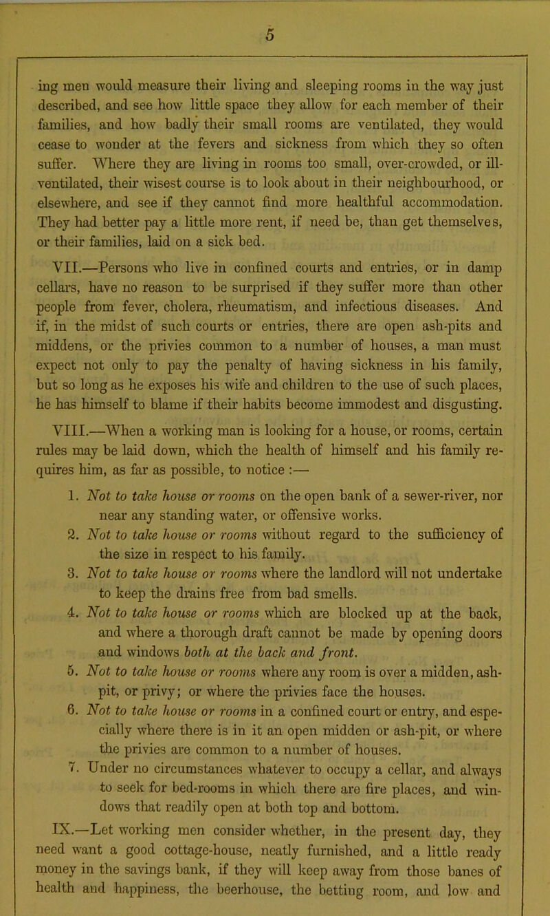mg men would measure their living and sleeping rooms in the way just described, and see how little space they allow for each member of their families, and how badly their small rooms are ventilated, they would cease to wonder at the fevers and sickness from which they so often suffer. Where they are living in rooms too small, over-crowded, or ill- ventilated, them wisest course is to look about in their neighbourhood, or elsewhere, and see if they cannot find more healthful accommodation. They had better pay a little more rent, if need be, than get themselves, or their families, laid on a sick bed. VII. —Persons who live in confined courts and entries, or in damp cellars, have no reason to be surprised if they suffer more than other people from fever, cholera, rheumatism, and infectious diseases. And if, in the midst of such courts or entries, there are open ash-pits and middens, or the privies common to a number of houses, a man must expect not only to pay the penalty of having sickness in his family, but so long as he exposes his wife and children to the use of such places, he has himself to blame if their habits become immodest and disgusting. VIII. —When a working man is looking for a house, or rooms, certain rules may be laid down, which the health of himself and his family re- quires him, as far as possible, to notice :— 1. Not to take house or rooms on the open bank of a sewer-river, nor near any standing water, or offensive works. 2. Not to take house or rooms without regard to the sufficiency of the size in respect to his family. 3. Not to take house or rooms where the landlord will not undertake to keep the drains free from bad smells. 4. Not to take house or rooms which are blocked up at the back, and where a thorough draft cannot be made by opening doors and windows both at the back and front. 5. Not to take house or rooms where any room is over a midden, ash- pit, or privy; or where the privies face the houses. 6. Not to take house or rooms in a confined court or entry, and espe- cially where there is in it an open midden or ash-pit, or where the privies are common to a number of houses. 7. Under no circumstances whatever to occupy a cellar, and always to seek for bed-rooms in which there are fire places, and win- dows that readily open at both top and bottom. IX. —Let working men consider whether, in the present day, they need want a good cottage-house, neatly furnished, and a little ready money in the savings bank, if they will keep away from those banes of health and happiness, the beerhouse, the betting room, and low and