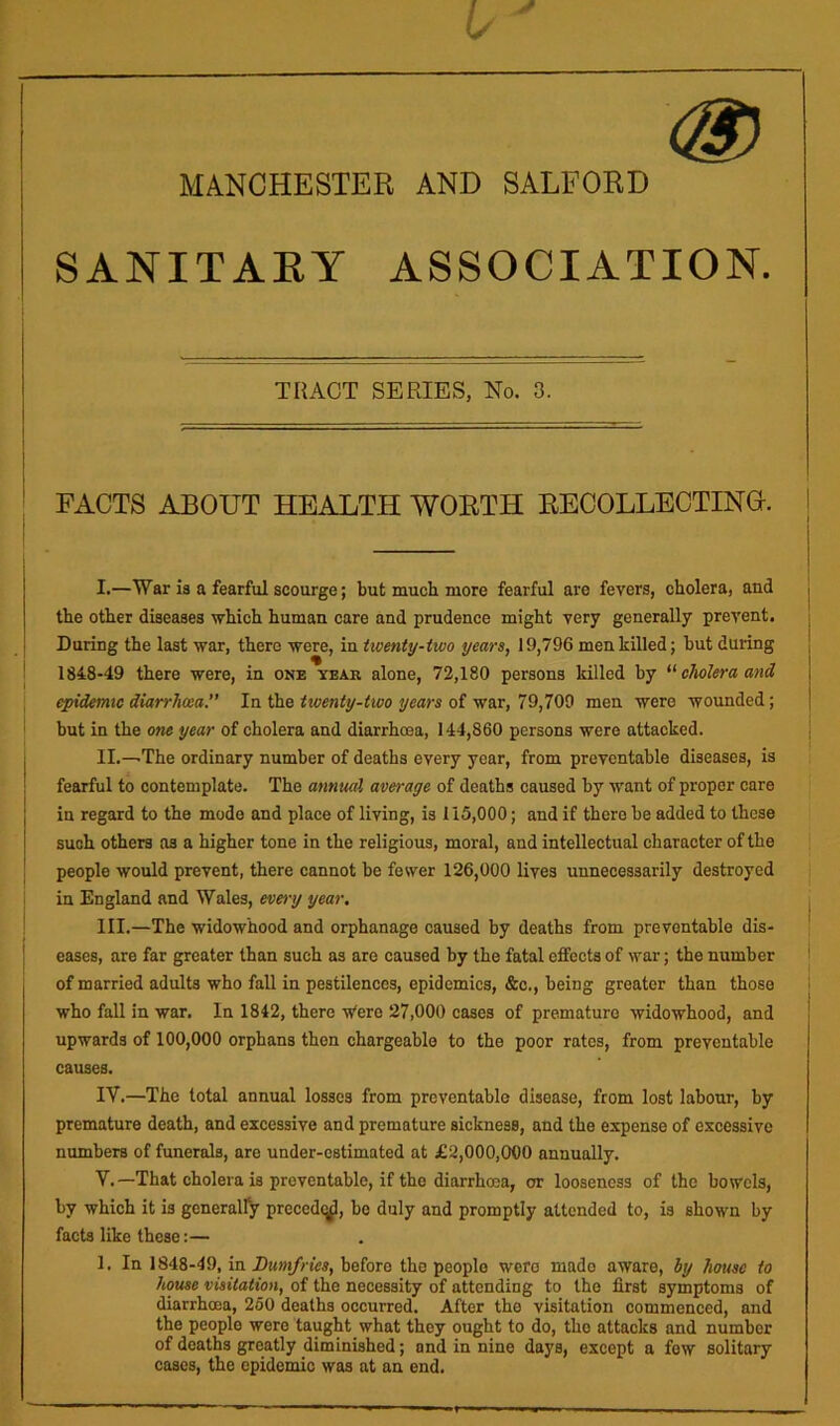 MANCHESTER AND SALFORD SANITAEY ASSOCIATION. TRACT SERIES, No. 3. I i FACTS AROUT HEALTH WORTH RECOLLECTINO. | I.—War ia a fearful scourge; but much more fearful are fevers, cholera, and the other diseases which human care and prudence might very generally prevent. During the last war, there were, in Uoenty-two years, 19,796 men killed; but during 1848-49 there were, in one year alone, 72,180 persons killed by cholera and epidemic diarrhoea. In the twenty-two years of war, 79,709 men were wounded; but in the one year of cholera and diarrhoea, 144,860 persona were attacked, j II.—-The ordinary number of deaths every year, from preventable diseases, is fearful to contemplate. The annual average of deaths caused by want of proper care in regard to the mode and place of living, is 115,000; and if there be added to these such others as a higher tone in the religious, moral, and intellectual character of the people would prevent, there cannot be fewer 126,000 lives unnecessarily destroyed in England and Wales, eve^-y year. \ 111.—The widowhood and orphanage caused by deaths from preventable dis- { eases, are far greater than such as are caused by the fatal effects of war; the number of married adults who fall in pestilences, epidemics, &c,, being greater than those who fall in war. In 1842, there Vere 27,000 cases of premature widowhood, and upwards of 100,000 orphans then chargeable to the poor rates, from preventable causes. IV. —The total annual losses from preventable disease, from lost labour, by premature death, and excessive and premature sickness, and the expense of excessive numbers of funerals, are under-estimated at £2,000,000 annually. V. —That cholera is preventable, if the diarrhoea, or looseness of the bowels, by which it is generally preccdcj^, bo duly and promptly attended to, is shown by facts like these:— 1. In 1848-49, in Dumfries, before the people were made aware, by house to house visitation, of the necessity of attending to the first symptoms of diarrhoea, 260 deaths occurred. After the visitation commenced, and the people were taught what they ought to do, the attacks and number of deaths greatly diminished; and in nine days, except a few solitary cases, the epidemic was at an end.