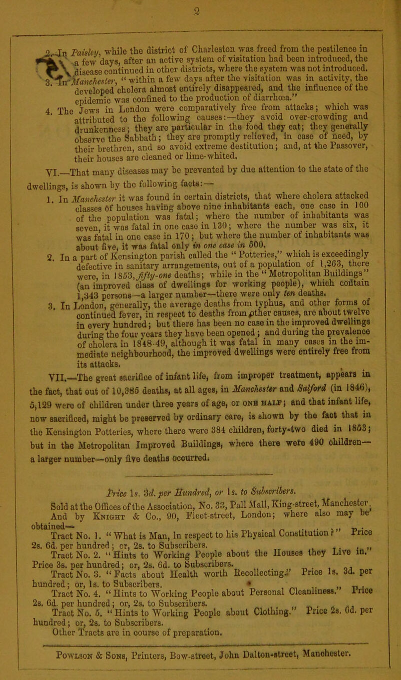 2 j2oJn Faisley while the district of Charleston was freed from the pestilence in -a few days, after an active system of visitation had been introduced, the . disease continued in other districts, where the system was not introduced. ^^n'Manchestei-, “ within a few days after the visitation was in activity, the ' developed’cholera almost entirely disappeared, and the influence of the epidemic was confined to the production of diarrhoea.” 4 The Jews in London were comparatively free from attacks; which was ’ attributed to the following causes:—they avoid over-crowding and drunkenness; they are particular in the food they eat; they generally observe the Sabbath; they are promptly relieved, in case of need, by their brethren, and so avoid extreme destitution; and, at the Passover, their houses are cleaned or lime-whited. Yj That many diseases may be prevented by due attention to the state of the dwellings, is shown by the following facts: 1. In Manchester it was found in certain districts, that where cholera attacked classes 6f houses having above nine inhabitants each, one case in 100 of the population was fatal; where the number of inhabitants was seven it was fatal in one case in 130; where the number was six, it was fatal in one case in 170; but where the number of inhabitants was about five, it was fatal only in one case in 600. 2. In a part of Kensington parish called the “ Potteries,” which is exceedingly defective in sanitary arrangements, out of a population of 1,263, there were, in lS5'3,Jifti/-one deaths; while in the “ Metropolitan Buildings” (an improved class of dwellings for working people), which coiltain 1,343 persons—a larger number—there were only ten deaths. 3 In London, generally, the average deaths from typhus, and other forms of continued fever, in respect to deaths from pther causes, are about twelve in every hundred; but there has been no case in the improved dwellings during the four years they have been opened; and during the prevalence of cholera in 1848-49, although it was fatal in many cases in the im- mediate neighbourhood, the improved dwellings were entirely free from its attacks. VII.—The great sacrifice of infant life, from improper treatment, appears in the fact, that out of 10,386 deaths, at all ages, in Manchester and Salford (in 1846), 5,129 were of children under three years of age, or onh half; and that infant life, ^ now sacrificed, might be preserved by ordinary care, is shown by the fact that in I the Kensington Potteries, where there were 384 children, forty-two died in 1863; 1 but in the Metropolitan Improved Buildings, where there were 490 ohildren— i a larger number—only five deaths occurredi Price Is. ‘M.per Smdred, or Is. to Snhscribers, Sold at the Offices of the Association, No. 33, Pall Mall, King-street, Manchester. And by Knight & Co., 00, Fleet-street, London; where also may be obtained— . . -n • Tract No. 1. “ What is Man, In respect to his Physical ConsUtution i ifncQ 2s. 6d. per hundred ; or, 2s. to Subscribers. . „ Tract No. 2. “ Hints to Working People about the Houses they Live m. Price 3s. per hundred; or, 2s. 6d. to Subscribers. Tract No. 3. “Facts about Health worth BecollectingP Price Is. 3d. per hundred; or, 1s. to Subscribers. • „ n • Tract No. 4. “Hints to Working People about Personal Cleanliness. Irice 2s. 6d. per hundred; or, 2s. to Subscribers. . , , Tract No. 6. “ Hints to Working People about Clothing.’ Price 2s. Od. per hundred; or, 2s. to Subscribers. Other Tracts are in course of preparation. PowLsoN & Sons, Printers, Bow-street, John Dalton-strcet, Manchester.