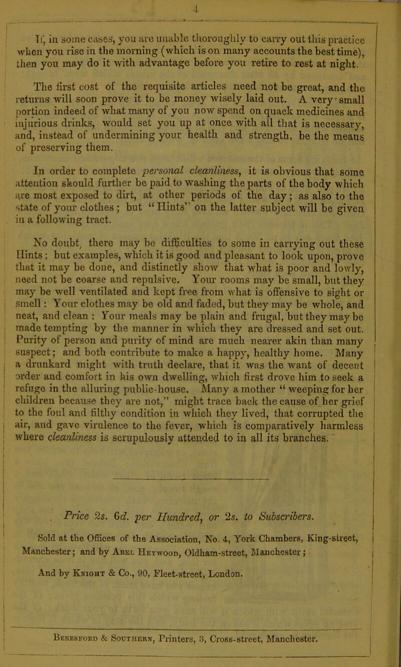 I Tlj ill some cdses, you ai-e unable tlioroughly to carry out this practice j when you rise iu the morning (which is on many accounts the best time), then you may do it with advantage before you retire to rest at night. | The first cost of the requisite articles need not be great, and the j returns will soon prove it to be money wisely laid out. A very*small portion indeed of what many of you now spend on quack medicines and injurious drinks, would set you up at once with all that is necessary, and, instead of undermining your health and strength, be the means of preserving them. In order to complete personal cleanliness^ it is obvious that some attention should further be paid to washing the parts of the body which are most exposed to dirt, at other periods of the day; as also to the state of your clothes; but “ Hints on the latter subject will be given in a following tract. No doubt; there may be difficulties to some in carrying out these Hints; but examples, which it is good and pleasant to look upon, prove that it may be done, and distinctly show that what is poor and lowly, need not be coarse and repulsive. Your rooms may be small, but they may be well ventilated and kept free from what is offensive to sight or i smell: Your clothes may be old and faded, but they may be whole, and ' neat, and clean : Your meals may be plain and frugal, but they may be j made tempting by the manner in which they are dressed and set out. j Purity of person and purity of mind are much nearer akin than many suspect; and both contribute to make a happy, healthy home. Many I a drunkard might with truth declare, that it was the want of decent | i order and comfort in his own dwelling, which first drove him to seek a | ' refuge in the alluring public-house. Many a mother “ weeping for her ^ children because they are not,” might trace back the cause of her gi'ief | , to the foul and filthy condition in which they lived, that corrupted the | I air, and gave virulence to the fever, which is comparatively harmless i ; where cleanliness is scrupulously attended to in all its branches. j Price 2s. 6rf. per Hundred, or 2s. to Subscribers. j Sold at the Offices of the Association, No. 4, York Chambers, King-street, j Manchester; and by Abel Hey wood, Oldham-street, Manchester; And by Knight & Co., 90, Fleet-street, London. I Bebeskord & Southern, Printers, 3, Cross-street, Manchester, t