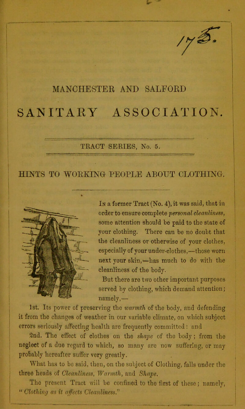 MANCHESTER AND SALFORD SANITAEy ASSOCIATION. TKAOT SERIES, No. 5. HINTS TO WORKINO PEOPLE ABOUT CLOTHINO. In a former Tract (No. 4), it was said, that in order to ensure complete personal cleanliness, some attention should be paid to the slate of i your clothing. There can be no doubt that j the cleanliness or otherwise of your clothes, ! especially of your under-clothes,—those worn ! next your skin,—has much to do with the cleanliness of the body. But there are two other important purposes served by clothing, which demand attention; , namely,— 1st. Its power of preserving the warmth of the body, and defending it from the changes of weather in our variable climate, on which subject errors seriously affecting health are frequently committed: and 2nd. The effect of clothes on the shape of the body; from the neglect of a due regard to which, so many are now suffering, or may probably hereafter suffer very greatly. i What has to be said, then, on the subject of Clothing, falls under the | three heads of Cleanliness, Warmth, and Shape. ■ The present Tract will be confined to the first of these; namelj’, “ Clothing as it affects Cleanliness.