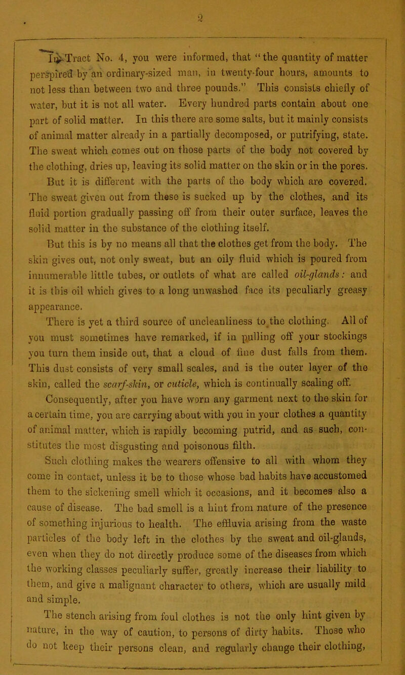 I Ii^Tract No. 4, you were informed, that “ the quantity of matter perspired by’an ordinarj'-sized man, in twenty-four hours, amounts to not less than between two and three pounds.” This consists chiefly of | water, but it is not all water. Every hundred parts contain about one part of solid matter. In this there are some salts, but it mainly consists ^ of animal matter already in a partially decomposed, or putrifyiug, state. The sweat which comes out on those parts of the body not covered by the clothing, dries up, leaving its solid matter on the skin or in the pores. But it is different with the parts of the body which are covered. The sweat given out from these is sucked up by the clothes, and its fluid portion gradually passing off from their outer surface, leaves the solid matter in the substance of the clothing itself. But this is by no means all that the clothes get from the body. The skin gives out, not only sweat, but an oily fluid which is poured from innumerable little tubes, or outlets of what are called oil-glands: and it is this oil which gives to a long unwashed face its peculiarly greasy appearance. There is yet a third source of uncleauliness to^the clothing. All of j you must sometimes have remarked, if in pulling off your stockings you turn them inside out, that a cloud of fine dust falls from them. This dust consists of very small scales, and is the outer layer of the skin, called the scarf-skin, or cuticle, which is continually scaling off. Consequently, after you have worn any garment next to the skin for a certain time, you are carrying about with you in your clothes a quantity of animal matter, which is rapidly becoming putrid, and as such, con- stitutes the most disgusting and poisonous filth. Such clothing makes the wearers offensive to all with whom they come in contact, unless it be to those whose bad habits have accustomed them to the sickening smell which it occasions, and it becomes also a I cause of disease. The bad smell is a hint from nature of the presence j of something injurious to health. The effluvia arising from the waste j particles of the body left in the clothes by the sweat and oil-glands, , I even when they do not directly produce some of the diseases from which i the working classes peculiarly suffer, greatly increase their liability to ! them, and give a malignant character to others, which are usually mild j and simple. i The stench arising from foul clothes is not the only hint given by I nature, in the way of caution, to persons of dirty habits. Those who do not keep their persons clean, and regularly change their clothing, j ! “ !