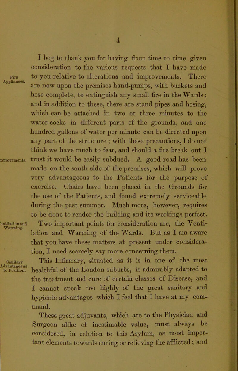 Fire Appliances. mproTemcnts. 'entilationond ■Warming. Sanitary Advantages as to Position. I beg to thank you for having fi’om time to time given consideration to the various requests that I have made to you relative to alterations and improvements. There are now upon the premises hand-pumps, with buckets and hose complete, to extinguish any small fire in the Wards ; and in addition to these, there are stand pipes and hosing, which can be attached in two or three minutes to the water-cocks in different parts of the grounds, and one hundred gallons of water per minute can be directed upon any part of the structure ; with these precautions, I do not think we have much to fear, and should a fire break out 1 trust it would be easily subdued. A good road has been made on the south side of the premises, which will prove very advantageous to the Patients for the purpose of exercise. Chairs have been placed in the Grounds for the use of the Patients, and found extremely serviceable durmg the past summer. Much more, how'ever, requires to be done to render the building and its workings perfect. Two important points for consideration are, the Venti- lation and Warming of the Wards. But as I am aware that you have these matters at present under considera- tion, I need scarcely say more concerning them. This Infirmary, situated as it is in one of the most healthful of the London suburbs, is admirably adapted to the treatment and cure of certain classes of Disease, and I cannot speak too highly of the great sanitary and hygienic advantages which I feel that I have at my com- mand. These great adjuvants, which are to the Physician and Surgeon alike of inestimable value, must always be considered, in relation to this Asylum, as most impor- tant elements towards curing or relieving the afflicted; and